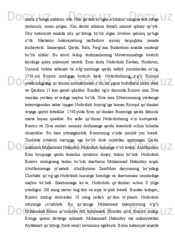 ularni o‘limga mahkum etdi.   Hali go‘dak bo‘lgan Abdulmo‘mingina taxt ostiga
yashirinib,   omon   qolgan.   Xon   davlat   ishlarini   deyarli   nazorat   qilmay   qo‘ydi.
Oliy   hokimiyat   amalda   oliy   qo‘shbegi   bo‘lib   olgan   Jovshon   qalmoq   qo‘liga
o‘tdi.   Markaziy   hokimiyatning   zaiflashuvi   siyosiy   tarqoqlikni   yanada
kuchaytirdi.   Samarqand,   Qarshi,   Balx,   Farg‘ona,   Badaxshon   amalda   mustaqil
bo‘lib   oldilar.   Bu   ahvol   tashqi   dushmanlarning   Movarounnahrga   bostirib
kirishiga   qulay   imkoniyat   yaratdi.   Eron   shohi   Nodirshoh   Kavkaz,   Hindiston,
Usmonli   turklar   saltanati   va   Afg‘onistonga   qarshi   zafarli   yurishlardan   so‘ng,
1736-yili   Buxoro   xonligiga   bostirib   kirdi.   Nodirshohnin g   o‘g‘li   Rizoqul
yetakchiligidagi qo‘shinlar Amudaryodan o‘tib, ko‘pgina hududlarni bosib oladi
va   Qarshini   15   kun   qamal   qiladilar.   Bunday   og‘ir   sharoitda   Buxoro   xoni   Xiva
xonidan   yordam   so‘rashga   majbur   bo‘ldi.   Xiva   xoni   Elbarsxonning   yordamga
kelayotganidan   xabar   topgan   Nodirshoh   buyrug‘iga   binoan   Rizoqul   qo‘shinlari
orqaga   qaytib   ketadilar.   1740-yilda   Eron   qo‘shinlari   Buxoroga   qarshi   ikkinchi
marta   hujum   qiladilar.   Bu   safar   qo‘shinni   Nodirshohning   o‘zi   boshqaradi.
Buxoro   va   Xiva   xonlari   umumiy   dushmanga   qarshi   kurashish   uchun   birlasha
olmaydilar.   Bu   ham   yetmaganidek,   Buxoroning   o‘zida   xoinlik   yuz   beradi.
Xonlikda   yetakchi   mavqega   ega   bo‘lib   olish   niyatidan   qaytmagan   Qarshi
hukmdori Muhammad Hakimbiy Nodirshoh tomoniga o‘tib ketadi. Abulfayzxon
Eron   bosqiniga   qarshi   kurashni   uyushtira   olmay,   taslim   bo‘ladi.   Nodirshoh
Buxoro   xonligining   taslim   bo‘lish   shartlarini   Muhammad   Hakimbiy   orqali
Abulfayzxonga   jo‘natadi.   Abulfayzxon   Zarafshon   daryosining   bo‘yidagi
Chorbakr   qo‘rig‘iga-Nodirshoh   huzuriga   borishga   va   shartnomani   imzolashga
majbur   bo‘ladi.   Shartnomaga   ko‘ra,   Nodirshoh   qo‘shinlari   uchun   8   yilga
yetadigan   200   ming   xarvar   bug‘doy   va   arpa   to‘plab   beradi.   Bundan   tashqari,
Buxoro   xonligi   aholisidan   10   ming   nafarli   qo‘shin   to‘planib,   Nodirshoh
ixtiyoriga   jo‘natiladi.   Bu   qo‘shinga   Muhammad   hakim biyning   o‘g‘li
Muhammad Rahim  qo‘mondon etib tayinlanadi. Shunday qilib, Buxoro xonligi
Eronga   qaram   davlatga   aylanadi.   Muhammad   Hakimbiy   esa   imkoniyatdan
foydalanib qo‘shbegi (bosh vazir) lavozimini egallaydi. Butun hokimiyat amalda 