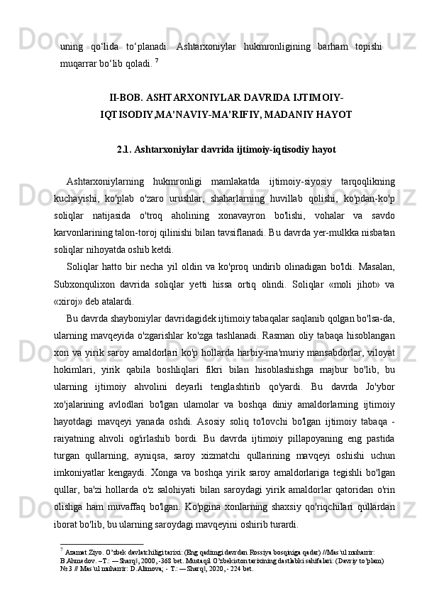 uning   qo‘lida   to‘planadi.   Ashtarxoniylar   hukmronligining   barham   topishi
muqarrar bo‘lib qoladi.  7
II-BOB.  ASHTARXONIYLAR DAVRIDA IJTIMOIY-
IQTISODIY ,M A’NAVIY-MA’RIFIY, MADANIY HAYOT
2 .1.  Ashtarxoniylar davrida ijtimoiy-iqtisodiy hayot
        
Ashtarxoniylarning   hukmronligi   mamlakatda   ijtimoiy-siyosiy   tarqoqlikning
kuchayishi,   ko'plab   o'zaro   urushlar,   shaharlarning   huvillab   qolishi,   ko'pdan-ko'p
soliqlar   natijasida   o'troq   aholining   xonavayron   bo'lishi,   vohalar   va   savdo
karvonlarining talon-toroj qilinishi bilan tavsiflanadi. Bu davrda yer-mulkka nisbatan
soliqlar nihoyatda oshib ketdi.
Soliqlar   hatto   bir   necha   yil   oldin   va   ko'proq   undirib   olinadigan   bo'ldi.   Masalan,
Subxonqulixon   davrida   soliqlar   yetti   hissa   ortiq   olindi.   Soliqlar   «moli   jihot»   va
«xiroj» deb atalardi.
Bu davrda shayboniylar davridagidek ijtimoiy tabaqalar saqlanib qolgan bo'lsa-da,
ularning   mavqeyida   o'zgarishlar   ko'zga   tashlanadi.   Rasman   oliy   tabaqa   hisoblangan
xon va yirik saroy  amaldorlari  ko'p hollarda harbiy-ma'muriy mansabdorlar, viloyat
hokimlari,   yirik   qabila   boshliqlari   fikri   bilan   hisoblashishga   majbur   bo'lib,   bu
ularning   ijtimoiy   ahvolini   deyarli   tenglashtirib   qo'yardi.   Bu   davrda   Jo'ybor
xo'jalarining   avlodlari   bo'lgan   ulamolar   va   boshqa   diniy   amaldorlarning   ijtimoiy
hayotdagi   mavqeyi   yanada   oshdi.   Asosiy   soliq   to'lovchi   bo'lgan   ijtimoiy   tabaqa   -
raiyatning   ahvoli   og'irlashib   bordi.   Bu   davrda   ijtimoiy   pillapoyaning   eng   pastida
turgan   qullarning,   ayniqsa,   saroy   xizmatchi   qullarining   mavqeyi   oshishi   uchun
imkoniyatlar   kengaydi.   Xonga   va   boshqa   yirik   saroy   amaldorlariga   tegishli   bo'lgan
qullar,   ba'zi   hollarda   o'z   salohiyati   bilan   saroydagi   yirik   amaldorlar   qatoridan   o'rin
olishga   ham   muvaffaq   bo'lgan.   Ko'pgina   xonlarning   shaxsiy   qo'riqchilari   qullardan
iborat bo'lib, bu ularning saroydagi mavqeyini oshirib turardi.
7
  Azamat Ziyo. O’zbek davlatchiligi tarixi: (Eng qadimgi davrdan Rossiya bosqiniga qadar) //Mas`ul muharrir: 
B.Ahmedov. –T.: ―Sharq , 2000, -368 bet. Mustaqil O’zbekiston tarixining dastlabki sahifalari: (Davriy to’plam) ‖
№ 3 // Mas`ul muharrir: D.Alimova; - T.: ―Sharq , 2020, - 224 bet.	
‖ 