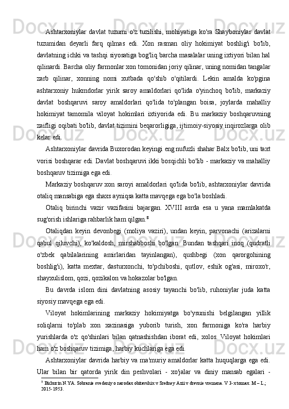 Ashtarxoniylar   davlat   tuzumi   o'z   tuzilishi,   mohiyatiga   ko'ra   Shayboniylar   davlat
tuzumidan   deyarli   farq   qilmas   edi.   Xon   rasman   oliy   hokimiyat   boshlig'i   bo'lib,
davlatning ichki va tashqi siyosatiga bog'liq barcha masalalar uning ixtiyori bilan hal
qilinardi. Barcha oliy farmonlar xon tomonidan joriy qilinar, uning nomidan tangalar
zarb   qilinar,   xonning   nomi   xutbada   qo'shib   o'qitilardi.   Lekin   amalda   ko'pgina
ashtarxoniy   hukmdorlar   yirik   saroy   amaldorlari   qo'lida   o'yinchoq   bo'lib,   markaziy
davlat   boshqaruvi   saroy   amaldorlari   qo'lida   to'plangan   boisa,   joylarda   mahalliy
hokimiyat   tamomila   viloyat   hokimlari   ixtiyorida   edi.   Bu   markaziy   boshqaruvning
zaifligi oqibati bo'lib, davlat tizimini beqarorligiga, ijtimoiy-siyosiy inqirozlarga olib
kelar edi.
Ashtarxoniylar davrida Buxorodan keyingi eng nufuzli shahar Balx bo'lib, uni taxt
vorisi boshqarar edi. Davlat boshqaruvi ikki bosqichli bo'lib - markaziy va mahalliy
boshqaruv tizimiga ega edi.
Markaziy boshqaruv xon saroyi amaldorlari qo'lida bo'lib, ashtarxoniylar davrida
otaliq mansabiga ega shaxs ayniqsa katta mavqega ega bo'la boshladi.
Otaliq   birinchi   vazir   vazifasini   bajargan.   XVIII   asrda   esa   u   yana   mamlakatda
sug'orish ishlariga rahbarlik ham qilgan. 8
Otaliqdan   keyin   devonbegi   (moliya   vaziri),   undan   keyin,   parvonachi   (arizalarni
qabul   qiluvchi),   ko'kaldosh,   mirshabboshi   bo'lgan.   Bundan   tashqari   inoq   (qudratli
o'zbek   qabilalarining   amirlaridan   tayinlangan),   qushbegi   (xon   qarorgohining
boshlig'i),   katta   mextar,   dasturxonchi,   to'pchiboshi,   qutlov,   eshik   og'asi,   miroxo'r,
shayxulislom, qozi, qozikalon va hokazolar bo'lgan.
Bu   davrda   islom   dini   davlatning   asosiy   tayanchi   bo'lib,   ruhoniylar   juda   katta
siyosiy mavqega ega edi.
Viloyat   hokimlarining   markaziy   hokimiyatga   bo'ysunishi   belgilangan   yill ik
soliqlarni   to'plab   xon   xazinasiga   yuborib   turish,   xon   farmoniga   ko'ra   harbiy
yurishlarda   o'z   qo'shinlari   bilan   qatnashishdan   iborat   edi,   xolos.   Viloyat   hokimlari
ham o'z boshqaruv tizimiga, harbiy kuchlariga ega edi.
Ashtarxoniylar  davrida harbiy va ma'muriy amaldorlar  katta  huquqlarga ega  edi.
Ular   bilan   bir   qatorda   yirik   din   peshvolari   -   xo'jalar   va   diniy   mansab   egalari   -
8
  Bichurin N.YA. Sobranie svedeniy o narodax obitavshix v Sredney Azii v drevnie vremena. V 3-x tomax. M – L.; 
2015-1953. 