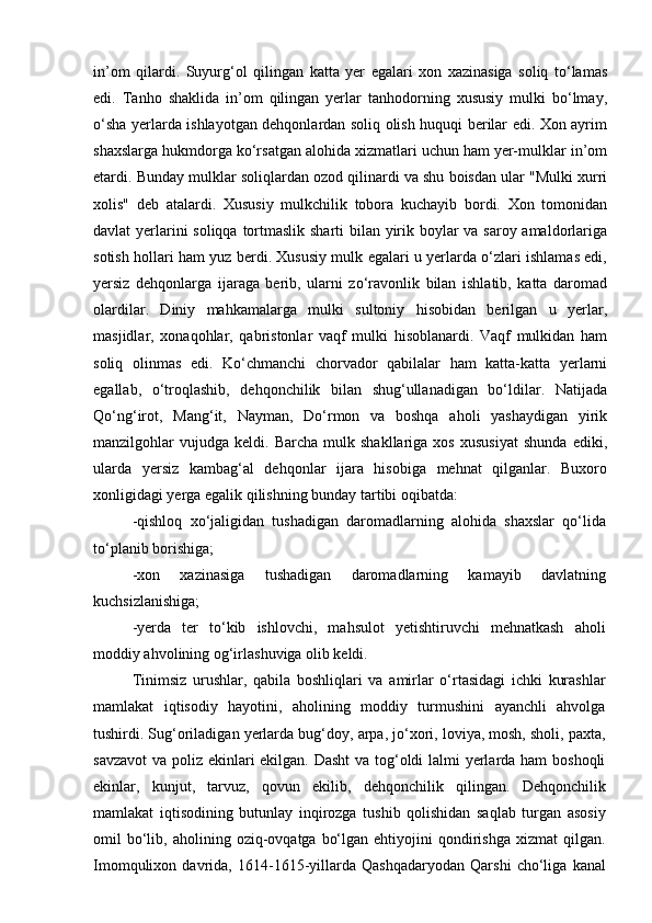 in’om   qilardi.   Suyurg‘ol   qilingan   katta   yer   egalari   xon   xazinasiga   soliq   to‘lamas
edi.   Tanho   shaklida   in’om   qilingan   yerlar   tanhodorning   xususiy   mulki   bo‘lmay,
o‘sha yerlarda ishlayotgan dehqonlardan soliq olish huquqi berilar edi. Xon ayrim
shaxslarga hukmdorga ko‘rsatgan alohida xizmatlari uchun ham yer-mulklar in’om
etardi. Bunday mulklar soliqlardan ozod qilinardi va shu boisdan ular "Mulki xurri
xolis"   deb   atalardi.   Xususiy   mulkchilik   tobora   kuchayib   bordi.   Xon   tomonidan
davlat yerlarini  soliqqa tortmaslik sharti bilan yirik boylar va saroy amaldorlariga
sotish hollari ham yuz berdi. Xususiy mulk egalari u yerlarda o‘zlari ishlamas edi,
yersiz   dehqonlarga   ijaraga   berib,   ularni   zo‘ravonlik   bilan   ishlatib,   katta   daromad
olardilar.   Diniy   mahkamalarga   mulki   sultoniy   hisobidan   berilgan   u   yerlar,
masjidlar,   xonaqohlar,   qabristonlar   vaqf   mulki   hisoblanardi.   Vaqf   mulkidan   ham
soliq   olinmas   edi.   Ko‘chmanchi   chorvador   qabilalar   ham   katta-katta   yerlarni
egallab,   o‘troqlashib,   dehqonchilik   bilan   shug‘ullanadigan   bo‘ldilar.   Natijada
Qo‘ng‘irot,   Mang‘it,   Nayman,   Do‘rmon   va   boshqa   aholi   yashaydigan   yirik
manzilgohlar   vujudga   keldi.  Barcha   mulk  shakllariga   xos   xususiyat   shunda   ediki,
ularda   yersiz   kambag‘al   dehqonlar   ijara   hisobiga   mehnat   qilganlar.   Buxoro
xonligidagi yerga egalik qilishning bunday tartibi oqibatda: 
-qishloq   xo‘jaligidan   tushadigan   daromadlarning   alohida   shaxslar   qo‘lida
to‘planib borishiga;
-xon   xazinasiga   tushadigan   daromadlarning   kamayib   davlatning
kuchsizlanishiga;
-yerda   ter   to‘kib   ishlovchi,   mahsulot   yetishtiruvchi   mehnatkash   aholi
moddiy ahvolining og‘irlashuviga olib keldi. 
Tinimsiz   urushlar,   qabila   boshliqlari   va   amirlar   o‘rtasidagi   ichki   kurashlar
mam lakat   iqtisodiy   hayotini,   aholining   moddiy   turmushini   ayanchli   ahvolga
tushirdi. Sug‘oriladigan yerlarda bug‘doy, arpa, jo‘xori, loviya, mosh, sholi, paxta,
savzavot  va poliz ekinlari ekilgan. Dasht  va tog‘oldi lalmi yerlarda ham  boshoqli
ekinlar,   kunjut,   tarvuz,   qovun   ekilib,   dehqonchilik   qilingan.   Dehqonchilik
mamlakat   iqtisodining   butunlay   inqirozga   tushib   qolishidan   saqlab   turgan   asosiy
omil   bo‘lib,  aholining  oziq-ovqatga  bo‘lgan  ehtiyojini  qondirishga  xizmat  qilgan.
Imomqulixon   davrida,   1614-1615-yillarda   Qashqadaryodan   Qarshi   cho‘liga   kanal 