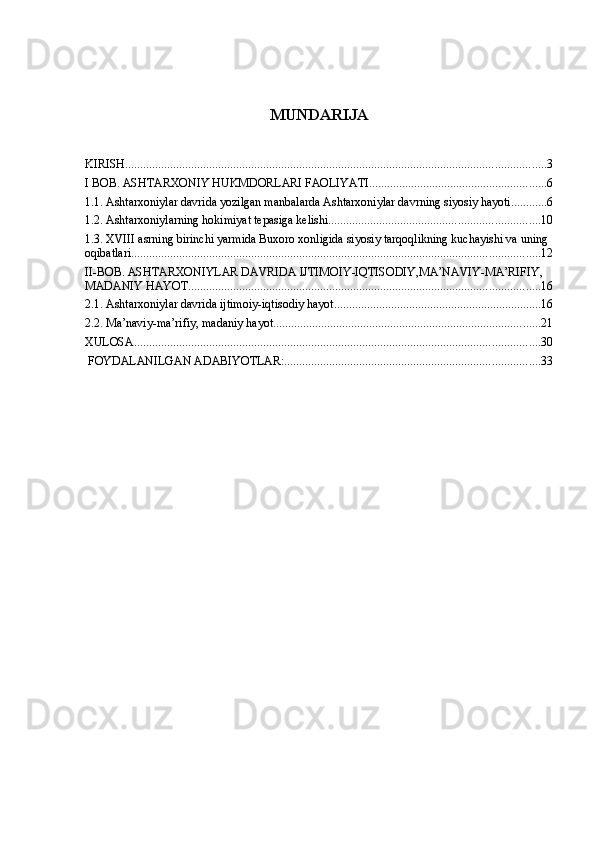 MUNDARIJA
KIRISH ............................................................................................................................................ 3
I BOB. ASHTARXONIY HUKMDORLARI FAOLIYATI ........................................................... 6
1.1. Ashtarxoniylar davrida yozilgan manbalarda Ashtarxoniylar davrning siyosiy hayoti ............ 6
1.2. Ashtarxoniylarning hokimiyat tepasiga kelishi ...................................................................... 10
1.3. XVIII asrning birinchi yarmida Buxoro xonligida siyosiy tarqoqlikning kuchayishi va uning 
oqibatlari ........................................................................................................................................ 12
II-BOB. ASHTARXONIYLAR DAVRIDA IJTIMOIY-IQTISODIY,MA’NAVIY-MA’RIFIY, 
MADANIY HAYOT ..................................................................................................................... 16
2.1. Ashtarxoniylar davrida ijtimoiy-iqtisodiy hayot ..................................................................... 16
2.2. Ma’naviy-ma’rifiy, madaniy hayot ......................................................................................... 21
XULOSA ....................................................................................................................................... 30
 FOYDALANILGAN ADABIYOTLAR: ..................................................................................... 33 