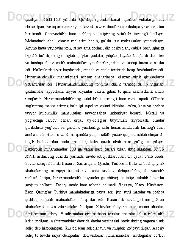 qazilgan.   1633-1634-yillarda   Qo‘shqo‘rg‘onda   kanal   qazilib,   vohalarga   suv
chiqarilgan. Biroq ashtarxoniylar davrida suv inshootlari qurilishiga yetarli e’tibor
berilmadi.   Chorvachilik   ham   qishloq   xo‘jaligining   yetakchi   tarmog‘i   bo‘lgan.
Mehnatkash   aholi   chorva   mollarini   boqib,   go‘sht,   sut   mahsulotlari   yetishtirgan.
Ammo katta yaylovlar xon, saroy amaldorlari, din peshvolari, qabila boshliqlariga
tegishli bo‘lib, ming   minglab qo‘ylar, podalar, yilqilar, tuyalar boqilardi. Jun, teri
va   boshqa   chorvachilik   mahsulotlari   yetishtirilar,   ichki   va   tashqi   bozorda   sotilar
edi. Ho‘kizlardan yer  haydashda,  omoch va mola tortishda keng  foydalanilar  edi.
Hunarmandchilik   mahsulotlari   asosan   shaharlarda,   qisman   yirik   qishloqlarda
yetish tirilar   edi.   Hunarmandchilikning   to‘qima   chilik   tarmog‘ida   ip   yigirish,
gazlamalar   tayyorlash,   tayyor   kiyimlar   tikish,   gilam   to‘qish,   kashtachilik   ancha
rivojlandi.   Hunarmandchilikning   kulolchilik   tarmog‘i   ham   rivoj   topadi.   O‘lkada
sag‘tuproq manbalarining ko‘pligi sapol va chinni idishlar, ko‘za, kosa va boshqa
tayyor   kulolchilik   mahsulotlari   tayyorlashga   imkoniyat   berardi.   Metall   va
yog‘ochga   ishlov   berish   orqali   uy-ro‘zg‘or   buyumlari   tayyorlash,   binolar
qurilishida   yog‘och   va   ganch   o‘ymakorligi   kabi   hunarmandchilik   tarmog‘i   ham
ancha o‘sdi. Buxoro va Samarqandda yuqori sifatli yozuv qog‘ozi ishlab chiqarish,
tog‘li   hududlardan   nodir   metallar,   kaliy   qazib   olish   ham   yo‘lga   qo‘yilgan.
Buxorolik   hunarmandlar   200   ga   yaqin   kasb   turlari   bilan   shug‘ullangan.   XVII-
XVIII   asrlarning   birinchi   yarmida   savdo-sotiq   ishlari   ham   bir   qadar   o‘sib   bordi.
Savdo-sotiq ishlarida Buxoro, Samarqand, Qarshi, Toshkent, Balx va boshqa yirik
shaharlarning   mavqeyi   baland   edi.   Ichki   savdoda   dehqonchilik,   chorvachilik
mahsulotlariga,   hunarmandchilik   buyumlariga   ehtiyoj   kattaligi   sababli   bozorlar
gavjum   bo‘lardi.   Tashqi   savdo   ham   to‘xtab   qolmadi.   Rossiya,   Xitoy,   Hindiston,
Eron,   Qashg‘ar,   Turkiya   mamlakatlariga   paxta,   teri,   jun,   turli   matolar   va   boshqa
qishloq   xo‘jalik   mahsulotlari   chiqarilar   edi.   Buxorolik   savdogarlarning   Sibir
shaharlarida   o‘z   savdo   rastalari   bo‘lgan.   Xitoydan   shoyi   matolar,   chinni   idishlar,
dori-darmon,   choy,   Hindistondan   qimmatbaho   toshlar,   matolar,   oltin   iplar   olib
kelib sotilgan. Ashtarxoniylar davrida davlat xazinasini  boyitishning yagona usuli
soliq deb hisoblangan. Shu boisdan soliqlar turi va miqdori ko‘paytirilgan. Asosiy
soliq   to‘lovchi   raiyat-dehqonlar,   chor vadorlar,   hunarmandlar,   savdogarlar   bo‘lib, 