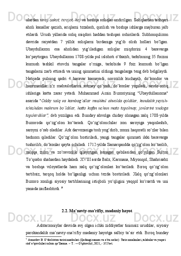 ulardan  xiroj, zakot, ixrojot, hoj  va boshqa soliqlar undirilgan. Soliqlardan tashqari
aholi kanallar qazish, ariqlarni tozalash, qurilish va boshqa ishlarga majburan jalb
etilardi.   Urush   yillarida   soliq   miqdori   haddan   tash qari   oshirilardi.   Subhonqulixon
davrida   raiyatdan   7   yillik   soliqlarni   birdaniga   yig‘ib   olish   hollari   bo‘lgan.
Ubaydullaxon   esa   aholidan   yig‘iladigan   soliqlar   miqdorini   4   baravarga
ko‘paytirgan. Ubaydullaxon 1708-yilda pul islohoti o‘tkazib, tarkibining 35 foizini
kumush   tashkil   etuvchi   tangalar   o‘rniga,   tarkibida   9   foiz   kumush   bo‘lgan
tangalarni zarb ettiradi va uning qimmatini oldingi tangalarga teng deb belgilaydi.
Natijada   pulning   qadri   4   baravar   kamayadi,   norozilik   kuchayib,   do‘kondor   va
hunrmandlar   o‘z   mahsulotlarini   sotmay   qo‘yadi,   do‘konlar   yopiladi,   savdo-sotiq
ishlariga   katta   zarar   yetadi.   Muhammad   Amin   Buxoriyning   "Ubaydullanoma"
asarida   " Oddiy   xalq   va   kambag‘allar   mushkul   ahvolda   qoldilar,   kundalik   yeyish-
ichishdan   mahrum   bo‘ldilar,   hatto   kafan  uchun   mato  topolmay,   jonlarini   xudoga
topshirdilar",   deb yozilgan  edi.  Bunday  ahvolga  chiday olmagan  xalq  1708-yilda
Buxoroda   qo‘zg‘olon   ko‘taradi.   Qo‘zg‘olonchilar   xon   saroyiga   yaqinlashib,
saroyni o‘rab oladilar. Ark darvozasiga tosh yog‘dirib, xonni haqoratli so‘zlar bilan
badnom   qiladilar.   Qo‘zg‘olon   bostiriladi,   yangi   tangalar   qimmati   ikki   baravarga
tushirilib, do‘konlar qayta ochiladi. 1712-yilda Samarqandda qo‘zg‘olon ko‘tarilib,
xalqqa   zulm   va   zo‘ravonlik   qilayotgan   kenagas   qabilasidan   qo‘yilgan   Sulton
To‘qsabo shahardan haydaladi. XVIII asrda Balx, Karmana, Miyonqol, Shahrisabz
va   boshqa   viloyatlarda   ham   xalq   qo‘zg‘olonlari   ko‘tariladi.   Biroq   qo‘zg‘olon
tartibsiz,   tarqoq   holda   bo‘lganligi   uchun   tezda   bostiriladi.   Xalq   qo‘zg‘olonlari
Buxoro   xonligi   siyosiy   tartiblarining   istiqboli   yo‘qligini   yaqqol   ko‘rsatdi   va   uni
yanada zaiflashtirdi.  9
2 .2. Ma’naviy-ma’rifiy, madaniy hayot
Ashtarxoniylar davrida avj  olgan ichki ziddiyatlar tinimsiz urushlar, siyosiy
parokandalik   ma’naviy-ma’rifiy   madaniy   hayotga   salbiy   ta’sir   etdi.   Biroq   bunday
9
  Axmedov B. O’zbekiston tarixi manbalari (Qadimgi zamon va o’rta asrlar): Tarix mualimlari, talabalar va yuqori 
sinf o’quvchilari uchun qo’llanma. – T.: ―O’qituvchi , 2021, - 352 bet.‖ 