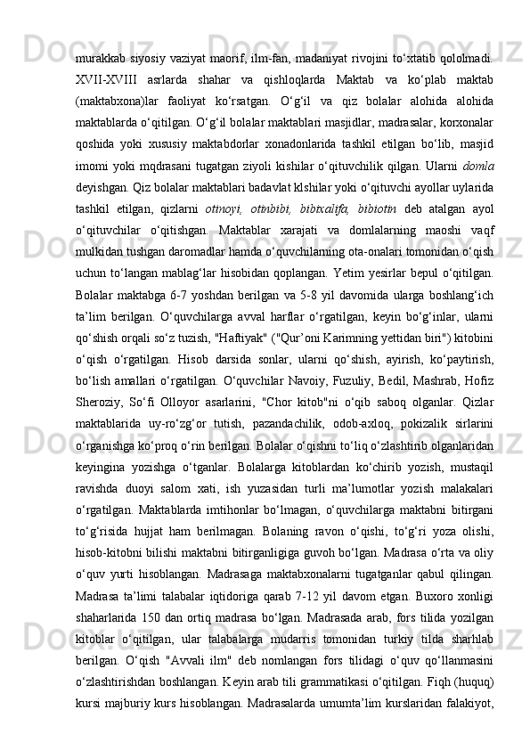 murakkab   siyosiy   vaziyat   maorif,   ilm-fan,   madaniyat   rivojini   to‘xtatib   qololmadi.
XVII-XVIII   asrlarda   shahar   va   qishloqlarda   Maktab   va   ko‘plab   maktab
(maktabxona)lar   faoliyat   ko‘rsatgan.   O‘g‘il   va   qiz   bolalar   alohida   alohida
maktablarda o‘qitilgan. O‘g‘il bolalar maktablari masjidlar, madrasalar, korxonalar
qoshida   yoki   xususiy   maktabdorlar   xonadonlarida   tashkil   etilgan   bo‘lib,   masjid
imomi   yoki   mqdrasani   tugatgan   ziyoli   kishilar   o‘qituvchilik   qilgan.   Ularni   domla
deyishgan. Qiz bolalar maktablari badavlat klshilar yoki o‘qituvchi ayollar uylarida
tashkil   etilgan,   qizlarni   otinoyi,   otinbibi,   bibixalifa,   bibiotin   deb   atalgan   ayol
o‘qituvchilar   o‘qitishgan.   Maktablar   xarajati   va   domlalarning   maoshi   vaqf
mulkidan tushgan daromadlar hamda o‘quvchilarning ota-onalari tomonidan o‘qish
uchun to‘langan  mablag‘lar   hisobidan  qoplangan. Yetim   yesirlar   bepul  o‘qitilgan.
Bolalar   maktabga   6-7   yoshdan   berilgan   va   5-8   yil   davomida   ularga   boshlang‘ich
ta’lim   berilgan.   O‘quvchilarga   avval   harflar   o‘rgatilgan,   keyin   bo‘g‘inlar,   ularni
qo‘shish orqali so‘z tuzish, "Haftiyak" ("Qur’oni Karimning yettidan biri") kitobini
o‘qish   o‘rgatilgan.   Hisob   darsida   sonlar,   ularni   qo‘shish,   ayirish,   ko‘paytirish,
bo‘lish   amallari   o‘rgatilgan.   O‘quvchilar   Navoiy,   Fuzuliy,   Bedil,   Mashrab,   Hofiz
Sheroziy,   So‘fi   Olloyor   asarlarini,   "Chor   kitob"ni   o‘qib   saboq   olganlar.   Qizlar
maktablarida   uy-ro‘zg‘or   tutish,   pazandachilik,   odob-axloq,   pokizalik   sirlarini
o‘rganishga ko‘proq o‘rin berilgan. Bolalar o‘qishni to‘liq o‘zlashtirib olganlaridan
keyingina   yozishga   o‘tganlar.   Bolalarga   kitoblardan   ko‘chirib   yozish,   mustaqil
ravishda   duoyi   salom   xati,   ish   yuzasidan   turli   ma’lumotlar   yozish   malakalari
o‘rgatilgan.   Maktablarda   imtihonlar   bo‘lmagan,   o‘quvchilarga   maktabni   bitirgani
to‘g‘risida   hujjat   ham   berilmagan.   Bolaning   ravon   o‘qishi,   to‘g‘ri   yoza   olishi,
hisob-kitobni bilishi maktabni bitirganligiga guvoh bo‘lgan. Madrasa o‘rta va oliy
o‘quv   yurti   hisoblangan.   Madrasaga   maktabxonalarni   tugatganlar   qabul   qilingan.
Madrasa   ta’limi   talabalar   iqtidoriga   qarab   7-12   yil   davom   etgan.   Buxoro   xonligi
shaharlarida   150   dan   ortiq   madrasa   bo‘lgan.   Madrasada   arab,   fors   tilida   yozilgan
kitoblar   o‘qitilgan,   ular   talabalarga   mudarris   tomonidan   turkiy   tilda   sharhlab
berilgan.   O‘qish   "Avvali   ilm"   deb   nomlangan   fors   tilidagi   o‘quv   qo‘llanmasini
o‘zlashtirishdan boshlangan. Keyin arab tili grammatikasi o‘qitilgan. Fiqh (huquq)
kursi  majburiy kurs hisoblangan. Madrasalarda umumta’lim kurslaridan falakiyot, 