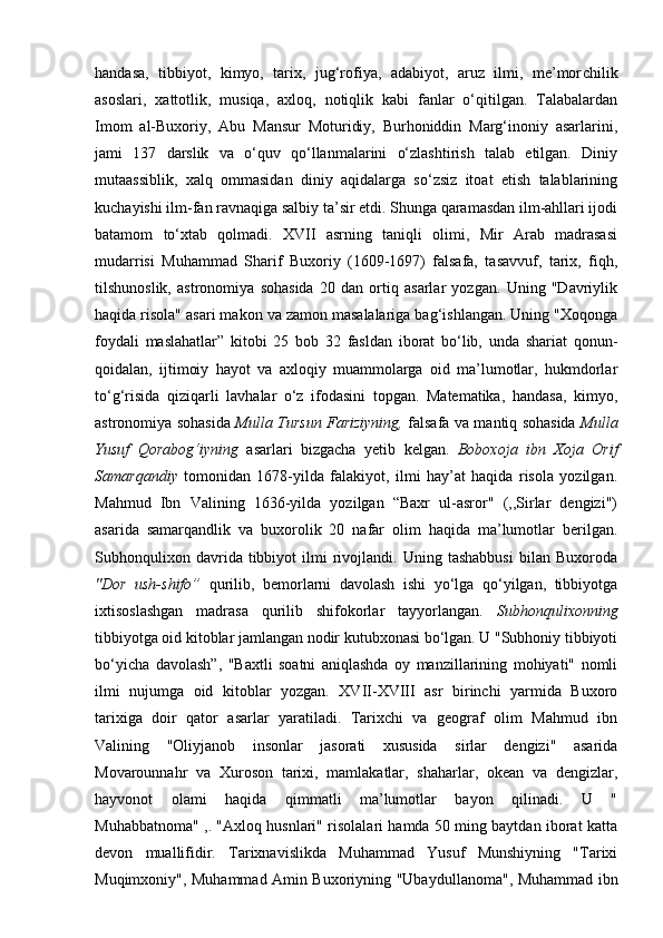 handasa,   tibbiyot,   kimyo,   tarix,   jug‘rofiya,   adabiyot,   aruz   ilmi,   me’mor chilik
asoslari,   xattotlik,   musiqa,   axloq,   notiqlik   kabi   fanlar   o‘qitilgan.   Talabalardan
Imom   al-Buxoriy,   Abu   Mansur   Moturidiy,   Burhoniddin   Marg‘inoniy   asarlarini,
jami   137   darslik   va   o‘quv   qo‘llanmalarini   o‘zlashtirish   talab   etilgan.   Diniy
mutaassiblik,   xalq   ommasidan   diniy   aqidalarga   so‘zsiz   itoat   etish   talablarining
kuchayishi ilm-fan ravnaqiga salbiy ta’sir etdi. Shunga qaramasdan ilm-ahllari ijodi
batamom   to‘xtab   qolmadi.   XVII   asrning   taniqli   olimi,   Mir   Arab   madrasasi
mudarrisi   Muhammad   Sharif   Buxoriy   (1609-1697)   falsafa,   tasavvuf,   tarix,   fiqh,
tilshunoslik,   astronomiya   sohasida   20   dan   ortiq   asarlar   yozgan.   Uning   "Davriylik
haqida risola" asari makon va zamon masalalariga bag‘ishlangan. Uning "Xoqonga
foydali   maslahatlar”   kitobi   25   bob   32   fasldan   iborat   bo‘lib,   unda   shariat   qonun-
qoidalan,   ijtimoiy   hayot   va   axloqiy   muammolarga   oid   ma’lumotlar,   hukmdorlar
to‘g‘risida   qiziqarli   lavhalar   o‘z   ifodasini   topgan.   Matematika,   handasa,   kimyo,
astronomiya sohasida   Mulla Tursun Fariziyning,   falsafa va mantiq sohasida   Mulla
Yusuf   Qorabog‘iyning   asarlari   bizgacha   yetib   kelgan.   Boboxoja   ibn   Xoja   Orif
Samarqandiy   tomonidan   1678-yilda   falakiyot,   ilmi   hay’at   haqida   risola   yozilgan.
Mahmud   Ibn   Valining   1636-yilda   yozilgan   “Baxr   ul-asror"   (,,Sirlar   dengizi")
asarida   samarqandlik   va   buxorolik   20   nafar   olim   haqida   ma’lumotlar   berilgan.
Subhonqulixon   davrida  tibbiyot   ilmi   rivojlandi.   Uning  tashabbusi   bilan  Buxoroda
"Dor   ush-shifo”   qurilib,   bemorlarni   davolash   ishi   yo‘lga   qo‘yilgan,   tibbiyotga
ixtisoslashgan   madrasa   qurilib   shifokorlar   tayyorlangan.   Subhonqulixonning
tibbiyotga oid kitoblar jamlangan nodir kutubxonasi bo‘lgan. U "Subhoniy tibbiyoti
bo‘yicha   davolash”,   "Baxtli   soatni   aniqlashda   oy   manzillarining   mohiyati"   nomli
ilmi   nujumga   oid   kitoblar   yozgan.   XVII-XVIII   asr   birinchi   yarmida   Buxoro
tarixiga   doir   qator   asarlar   yaratiladi.   Tarixchi   va   geograf   olim   Mahmud   ibn
Valining   "Oliyjanob   insonlar   jasorati   xususida   sirlar   dengizi"   asarida
Movarounnahr   va   Xuroson   tarixi,   mamlakatlar,   shaharlar,   okean   va   dengizlar,
hayvonot   olami   haqida   qimmatli   ma’lumotlar   bayon   qilinadi.   U   "
Muhabbatnoma" ,. "Axloq husnlari" risolalari hamda 50 ming baytdan iborat katta
devon   muallifidir.   Tarixnavislikda   Muhammad   Yusuf   Munshiyning   "Tarixi
Muqimxoniy", Muhammad Amin Buxoriyning "Ubaydul lanoma", Muhammad ibn 