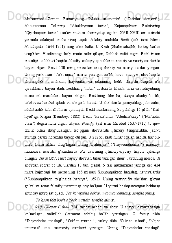 Muhammad   Zamon   Buxoriyning   "Muhit   ut-tavorix"   ("Tarixlar   dengizi"),
Abdurahmon   Tolening   "Abulfayzxon   tarixi",   Xojamqulixon   Balxiyning
"Qipchoqxon   tarixi"   asarlari   muhim   ahamiyatga   egadir.   XVII-XVIII   asr   birinchi
yarmida   adabiyot   ancha   rivoj   topdi.   Adabiy   muhitda   Bedil   (asli   ismi   Mirzo
Abdulqodir,   1644-1721)   ning   o‘rni   katta.   U   Kesh   (Shahrisabz)lik,   turkey   barlos
urug‘idan,   Hindistonga   ko‘p   marta   safar   qilgan,   Dehlida   vafot   etgan.   Bedil   inson
erkinligi, tafakkuri haqida falsafiy, axloqiy qarashlarini she’riy va nasriy asarlarida
bayon   etgan.   Bedil   120   ming   misradan   ortiq   she’riy   va   nasriy   asarlar   yozgan.
Uning yirik asari “To‘rt unsur" nasrda yozilgan bo‘lib, havo, suv, yer, olov haqida
shuningdek,   o‘simliklar,   hayvonlar   va   odamning   kelib   chiqishi   haqida   o‘z
qarashlarini bayon etadi. Bedilning "Irfon" dostonida falsafa, tarix va ilohiyotning
xilma   xil   masalalari   bayon   etilgan.   Bedilning   fikricha,   dunyo   abadiy   bo‘lib,
to‘xtovsiz   harakat   qiladi   va   o‘z garib   turadi.   U   she’rlarida   jami yatdagi   jabr-zulm,
adolatsizlik   kabi   illatlarni   qoralaydi.   Bedil   asar larining   ko‘pchiligi   16   jildli   "Kul -
liyot"iga   kirgan   (Bombey,   1882).   Bedil   Turkistonda   "Abulma’oniy"   ("Ma’nolar
otasi")   degan   nom   olgan.   Sayido   Nasafiy   (asl   ismi   Mirobid   1637-1710)   to‘quv -
chilik   bilan   shug‘ullangan,   ko‘p gina   she’rlarida   ijtimoiy   tengsiz likka,   jabr-u
zulmga qarshi noro zilik bayon etilgan. U 212 xil kasb  hunar egalari haqida fikr bil -
dirib,   hunar   ahlini   ulug‘lagan.   Uning   "Bahoriyat"   ("Hayvo notnoma   ")   majoziy-
munozara   asarida,   g‘azallarida   o‘z   davrining   ijtimoiy-siyosiy   hayoti   qalamga
olingan.  Turdi  (XVII asr) hajviy she’rlari bilan tanilgan shoir. Turdining merosi 18
she’rdan   iborat   bo‘lib,   ulardan   12   tasi   g‘azal,   5   tasi   muxammas   janriga   oid   434
misra   hajmdagi   bu   merosning   165   misrasi   Subhonqulixon   haqidagi   hajviyalardir
("Subhonqulixon   to‘g‘risida   hajviya",   1691).   Uning   tasavvufiy   she’rlari   g‘oyat
go‘zal va teran falsafiy mazmunga boy bo‘lgan. U yurtni boshqarayotgan beklarga
shunday murojaat qiladi:  Tor ko‘ngullik beklar, manman demang, kenglik qiling,
 To‘qson ikki bovli o‘zbek yurtidir, tenglik qiling...
So‘fi   Olloyor   (1644-1724)   tariqat   arbobi   va   shoir.   U   shayxlik   martabasiga
ko‘tarilgan,   valiulloh   (karomat   sohibi)   bo‘lib   yetishgan.   U   forsiy   tilda
"Taqvodorlar   maslagi",   "Oriflar   murodi",   turkiy   tilda   "Ojizlar   saboti",   "Najot
tantanasi"   kabi   masnaviy   asarlarni   yaratgan.   Uning   "Taqvodorlar   maslagi" 