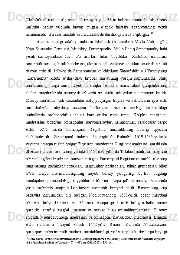 ("Maslak   ul-muttaqin")   asari   12   ming   bayt,   135   ta   bobdan   iborat   bo‘lib,   ilohiy
ma’rifat   badiiy   talqinda   bayon   etilgan   o‘zbek   falsafiy   adabiyotining   yetuk
namunasidir. Bu asar maktab va madrasalarda darslik qatorida o‘qitilgan.  10
Buxoro   xonligi   adabiy   muhitini   Mashrab   (Boborahim   Mulla   Vali   o‘g‘li)
Xoja Samandar Termiziy, Mutribiy, Samarqandiy, Mulla Sodiq Samarqandiy kabi
yetuk   namoyandalar   ham   o‘z   asarlari   bilan   boyitdilar.   Xattotlik,   miniatura
rassomlik san’ati, kitob ko‘chirish, ularni naqsh va tasvirlar  bilan bezatish  san’ati
davom ettirildi. 1624-yilda Samarqandga ko‘chirilgan Sharafiddin Ali Yazdiyning
“Zafarnoma"   kitobi   o‘sha   davr   kitobat   san’atining   yorqin   namunasidir.   Xalq
ommasining   o‘ziga   xos   ijodiyoti   qo‘shiqlar,   ertaklar,   masxaraboz-qiziqchilarning
shahar   maydonlarida   namoyish   qiluvchi   san’atida,   askiyalarida   namoyon   bo‘ldi.
Musiqa   san’atida   turli   sozandalar   xalq   yoqtirgan   kuylar   va   ashulalarni   ijro   etib,
tomoshabinlar   olqishiga   sazovor   bo‘lardilar.   Buxoro   xonligi   tasarrufidagi
hududlarda   me’ morchilik   ishlari   ham   ancha   rivoj   topdi.   Ko‘plab   masjidlar,
madrasalar,   bozorlar,   xonaqohlar,   karvonsaroylar,   hammomlar,   sardobalar   barpo
etildi.   XVII   asrda   Samarqand   Registoni   ansamblining   hozirgi   qiyofasi
shakllantirildi.   Samarqand   hokimi   Yalangto‘sh   Bahodir   1619-1635-yillarda
vayrona holatga tushib qolgan Registon maydonida Ulug‘bek madrasasi qarshisida
Sherdor madrasasini, uning yonida 1646-1659-yillarda Tillakori madrasa-masjidini
o‘z mablag‘lari hisobidan bunyod ettirgan. Samarqand Registon ansambli o‘zining
rang-barang   koshinkor   bezaklari,   naqshinkor   peshtoqlari,   ulkan   gumbazlari   bilan
O‘rta   Osiyo   me’morchiligining   noyob   tarixiy   yodgorligi   bo‘lib,   bugungi
kundajahon   jamoatchiligi,   sayyohlari   e’tiborini   o‘ziga   jalb   qilmoqda.   Buxoroda
yirik   me’moriy   majmua-Labihovuz   ansambli   bunyod   etildi.   Buxoroning   eng
badavlat   kishilaridan   biri   bo‘lgan   Nodirdevonbegi   1620-yilda   bozor   maydoni
o‘rtasida   bo‘yi   45   metr,   eni   36   metr,   chuqurligi   5   metr   bo‘lgan   katta   hovuz
qurdirib,   atrofini   shag‘al,   marmar   va   toshlar   bilan   mustahkamlattiradi.   H   ovuz
atrofida   Nodirdevonbegi   madrasasi   va   xonaqohi,   Ko‘kaldosh   madrasasi,   Ernazar
elchi   madrasasi   bunyod   etiladi.   1652-yilda   Buxoro   shahrida   Abdulazizxon
qurdirgan qo‘sh imoratli madrasa mustahkamligi, nafis naqshli koshinlarga boyligi
10
  Axmedov B. O’zbekiston tarixi manbalari (Qadimgi zamon va o’rta asrlar): Tarix mualimlari, talabalar va yuqori 
sinf o’quvchilari uchun qo’llanma. – T.: ―O’qituvchi , 2021, - 356  bet.‖ 