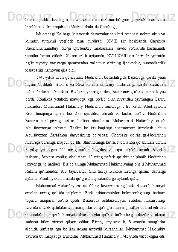 bilan   ajralib   turadigan,   o‘z   zamonasi   me’morchiligining   yetuk   namunasi
hisoblanadi. Imomqulixon Madina shahrida Chorbog‘,
Makkadagi   Ka’baga   kiraverish   darvozalaridan   biri   ostonasi   uchun   oltin   va
kumush   tutqichli   yog‘och   zina   qurdiradi.   XVIII   asr   boshlarida   Qarshida
Shermuhammadbiy,   Xo‘ja   Qurbonbiy   madrasalari,   savdo   yo‘llarida   hashamatli
rabotlar   barpo   etiladi.   Xulosa   qilib   aytganda,   XVII-XVIII   asr   birinchi   yarmida
og‘ir   siyosiy   vaziyatga   qaramasdan   xalqimiz   o‘zining   ijodkorlik,   bunyodkorlik
xislatlarini namoyon qila oldi. 
1740-yilda  Eron  qo‘shinlari  Nodirshoh  boshchiligida   Buxoroga  qarshi   yana
hujum   boshladi.   Buxoro   va   Xiva   xonlari   umumiy   dushmanga   qarshi   kurashish
uchun   birlasha   olmadilar.   Bu   ham   yetmaganidek,   Buxoroning   o‘zida   xoinlik   yuz
berdi.   Xonlikda   yetakchi   mavqega.   ega   bo‘lib   olish   niyatidan   qaytmagan   Qarshi
hukmdori   Muhammad   Hakimbiy   Nodirshoh   tomoniga   o‘tib   ketdi.   Abulfayzxon
Eron   bosqiniga   qarshi   kurashni   uyushtira   olmadi   va   taslim   bo‘ldi.   Nodirshoh
Buxoro   xonligining   taslim   bo‘lish   shartlarini   Muhammad   Hakimbiy   orqali
Abulfayzxonga   jo‘natdi.   Taslim   bo‘lish   haqidagi   shartnomani   imzolash   uchun
Abulfayzxon   Zarafshon   daryosining   bo‘yidagi   Chorbakr   qo‘rig‘iga-Nodirshoh
huzuriga borishga majbur bo‘ldi. Shartnomaga ko‘ra, Nodirshoh qo‘shinlari uchun
8   yilga   yetadigan   200   ming   xarbor   bug‘doy   va   arpa   to‘plab   beradi.   Bundan
tashqari,   Buxoro   xonligi   aholisidan   10   ming   nafarli   qo‘shin   to‘planib   Nodirshoh
ixtiyoriga  jo‘natiladi.  Bu  qo‘shinga  Muhammad   Hakimbiyning  o‘g‘li   Muhammad
Rahim   qo‘mondon   etib   tayinlandi.   Shu   tariqa   Buxoro   Eronga   qaram   davlatga
aylandi. Abulfayzxon amalda qo‘g‘irchoq hukmdorga aylanib qoldi.
Muhammad   Hakimbiy   esa   qo‘shbegi   lavozimini   egalladi.   Butun   hokimiyat
amalda   uning   qo‘lida   to‘plandi.   Endi   ashtarxoniylar   hukmronligining   barham
topishi   muqarrar   bo‘lib   qoldi.   Buxoroda   ashtarxoniylar   sulolasi   hukmronligi
davrida o‘zbek qabilalaridan mang‘itlar va qo‘ng‘irotlarning nufuzi baland edi. Bu
ikki qabila haqiqiy hokimiyat ashtarxoniylar qo‘lida bo‘lib turgan davrlarda ularga
sadoqat   bilan   xizmat   qilgan   edilar.   Biroq,   keyinchalik,   Buxoroda   mang‘itlar
alohida   nufuzga   ega   bo‘lish   uchun   astoydil   kurashdilar.   Muhammad   Hakimbiy
davrida bu maqsadga erishdilar. Muhammad Hakimbiy 1743-yilda vafot etgan edi. 