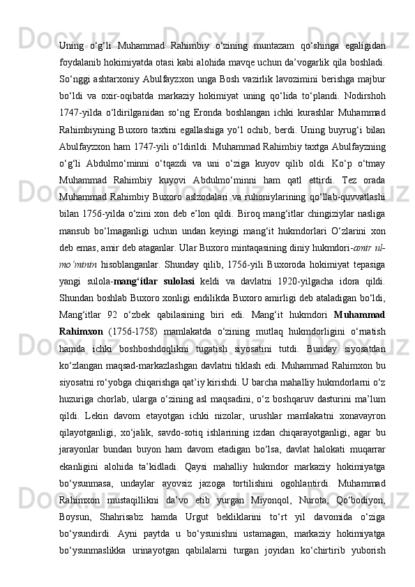 Uning   o‘g‘li   Muhammad   Rahimbiy   o‘zining   muntazam   qo‘shinga   egaligidan
foydalanib hokimiyatda otasi kabi alohida mavqe uchun da’vogarlik qila boshladi.
So‘nggi   ashtarxoniy Abulfayzxon  unga Bosh   vazirlik lavozimini  berishga  majbur
bo‘ldi   va   oxir-oqibatda   markaziy   hokimiyat   uning   qo‘lida   to‘plandi.   Nodirshoh
1747-yilda   o‘ldirilganidan   so‘ng   Eronda   boshlangan   ichki   kurashlar   Muhammad
Rahimbiyning   Buxoro   taxtini   egallashiga   yo‘l   ochib,   berdi.   Uning   buyrug‘i   bilan
Abulfayzxon ham 1747-yili o‘ldirildi. Muhammad Rahimbiy taxtga Abulfayzning
o‘g‘li   Abdulmo‘minni   o‘tqazdi   va   uni   o‘ziga   kuyov   qilib   oldi.   Ko‘p   o‘tmay
Muhammad   Rahimbiy   kuyovi   Abdulmo‘minni   ham   qatl   ettirdi.   Tez   orada
Muhammad   Rahimbiy   Buxoro   aslzodalari   va   ruhoniylarining   qo‘llab-quvvatlashi
bilan  1756-yilda  o‘zini   xon   deb   e’lon   qildi.  Biroq  mang‘itlar   chingiziylar   nasliga
mansub   bo‘lmaganligi   uchun   undan   keyingi   mang‘it   hukmdorlari   O‘zlarini   xon
deb emas, amir deb ataganlar. Ular Buxoro mintaqasining diniy hukmdori- amir ul-
mo‘minin   hisoblanganlar.   Shunday   qilib,   1756-yili   Buxoroda   hokimiyat   tepasiga
yangi   sulola- mang‘itlar   sulolasi   keldi   va   davlatni   1920-yilgacha   idora   qildi.
Shundan boshlab Buxoro xonligi endilikda Buxoro amirligi deb ataladigan bo‘ldi,
Mang‘itlar   92   o‘zbek   qabilasining   biri   edi.   Mang‘it   hukmdori   Muhammad
Rahimxon   (1756-1758)   mamlakatda   o‘zining   mutlaq   hukmdorligini   o‘rnatish
hamda   ichki   boshboshdoqlikni   tugatish   siyosatini   tutdi.   Bunday   siyosatdan
ko‘zlangan maqsad-markazlashgan davlatni tiklash edi. Muhammad Rahimxon bu
siyosatni ro‘yobga chiqarishga qat’iy kirishdi. U barcha mahalliy hukmdorlarni o‘z
huzuriga   chorlab,   ularga   o‘zining   asl   maqsadini,   o‘z   boshqaruv   dasturini   ma’lum
qildi.   Lekin   davom   etayotgan   ichki   nizolar,   urushlar   mamlakatni   xonavayron
qilayotganligi,   xo‘jalik,   savdo-sotiq   ishlarining   izdan   chiqarayotganligi,   agar   bu
jarayonlar   bundan   buyon   ham   davom   etadigan   bo‘lsa,   davlat   halokati   muqarrar
ekanligini   alohida   ta’kidladi.   Qaysi   mahalliy   hukmdor   markaziy   hokimiyatga
bo‘ysunmasa,   undaylar   ayovsiz   jazoga   tortilishini   ogohlantirdi.   Muhammad
Rahimxon   mustaqillikni   da’vo   etib   yurgan   Miyonqol,   Nurota,   Qo‘bodiyon,
Boysun,   Shahrisabz   hamda   Urgut   bekliklarini   to‘rt   yil   davomida   o‘ziga
bo‘ysundirdi.   Ayni   paytda   u   bo‘ysunishni   ustamagan,   markaziy   hokimiyatga
bo‘ysunmaslikka   urinayotgan   qabilalarni   turgan   joyidan   ko‘chirtirib   yuborish 