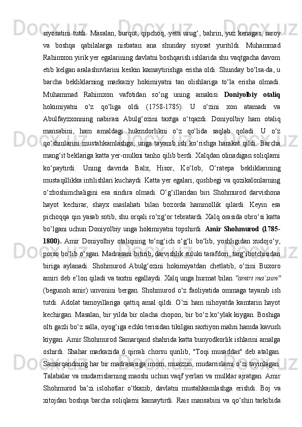 siyosatini  tutdi. Masalan,  burqut, qipchoq, yetti urug‘, bahrin, yuz kenagas, saroy
va   boshqa   qabilalarga   nisbatan   ana   shunday   siyosat   yuritildi.   Muhammad
Rahimxon yirik yer egalarining davlatni boshqarish ishlarida shu vaqtgacha davom
etib kelgan aralashuvlarini keskin kamaytirishga erisha oldi. Shunday bo‘lsa-da, u
barcha   bekliklarning   markaziy   hokimiyatni   tan   olishlariga   to‘la   erisha   olmadi.
Muhammad   Rahimxon   vafotidan   so‘ng   uning   amakisi   Doniyolbiy   otaliq
hokimiyatni   o‘z   qo‘liga   oldi   (1758-1785).   U   o‘zini   xon   atamadi   va
Abulfayzxonning   nabirasi   Abulg‘ozini   taxtga   o‘tqazdi.   Doniyolbiy   ham   otaliq
mansabini,   ham   amaldagi   hukmdorlikni   o‘z   qo‘lida   saqlab   qoladi.   U   o‘z
qo‘shinlarini   mustahkamlashga,   unga   tayanib   ish   ko‘rishga   harakat   qildi.   Barcha
mang‘it beklariga katta yer-mulkni tanho qilib berdi. Xalqdan olinadigan soliqlarni
ko‘paytirdi.   Uning   davrida   Balx,   Hisor,   Ko‘lob,   O‘ratepa   bekliklarining
mustaqillikka intilishlari kuchaydi. Katta yer egalari, qushbegi va qozikalonlarning
o‘zboshimchaligini   esa   sindira   olmadi.   O‘g‘illaridan   biri   Shohmurod   darvishona
hayot   kechirar,   shayx   maslahati   bilan   bozorda   hammollik   qilardi.   Keyin   esa
pichoqqa qin yasab sotib, shu orqali ro‘zg‘or tebratardi. Xalq orasida obro‘si katta
bo‘lgani uchun Doniyolbiy unga hokimiyatni topshirdi.   Amir Shohmurod (1785-
1800).   Amir   Doniyolbiy   otaliqning   to‘ng‘ich   o‘g‘li   bo‘lib,   yoshligidan   xudojo‘y,
porso bo‘lib o‘sgan. Madrasani bitirib, darvishlik suluki tarafdori, targ‘ibotchisidan
biriga   aylanadi.   Shohmurod   Abulg‘ozini   hokimiyatdan   chetlatib,   o‘zini   Buxoro
amiri deb e’lon qiladi va taxtni egallaydi. Xalq unga hurmat bilan  "amiri ma’sum"
(begunoh  amir)   unvonini  bergan. Shohmurod o‘z  faoliyatida  ommaga tayanib  ish
tutdi.   Adolat   tamoyillariga   qattiq   amal   qildi.   O‘zi   ham   nihoyatda   kamtarin   hayot
kechirgan. Masalan, bir yilda bir olacha chopon, bir bo‘z ko‘ylak kiygan. Boshiga
olti gazli bo‘z salla, oyog‘iga echki terisidan tikilgan saxtiyon mahsi hamda kavush
kiygan. Amir Shohmurod Samarqand shahrida katta bunyodkorlik ishlarini amalga
oshirdi.   Shahar   markazida   6   qirrali   chorsu   qurilib,   "Toqi   musaddas"   deb   atalgan.
Samarqandning har bir madrasasiga imom, muazzin, mudarrislarni o‘zi tayinlagan.
Talabalar va mudarrislarning maoshi uchun vaqf yerlari va mulklar ajratgan. Amir
Shohmurod   ba’zi   islohotlar   o‘tkazib,   davlatni   mustahkamlashga   erishdi.   Boj   va
xitojdan boshqa barcha soliqlarni kamaytirdi.   Rais mansabini va qo‘shin tarkibida 