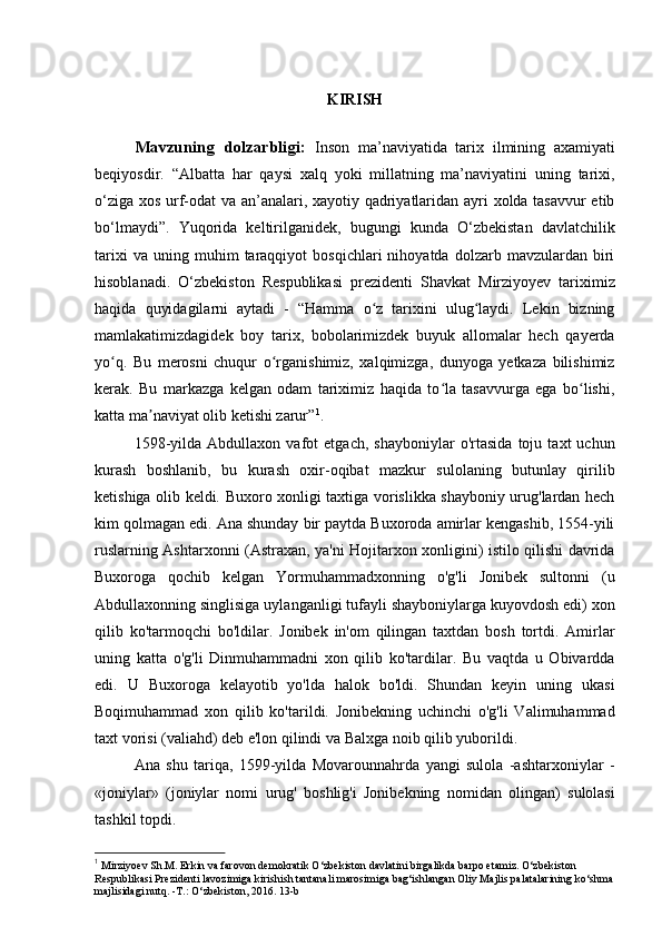 KIRISH
Mavzuning   dolzarbligi:   Inson   ma’naviyatida   tarix   ilmining   axamiyati
beqiyosdir.   “Albatta   har   qaysi   xalq   yoki   millatning   ma’naviyatini   uning   tarixi,
o‘ziga xos urf-odat va an’analari, xayotiy qadriyatlaridan ayri xolda tasavvur etib
bo‘lmaydi”.   Yuqorida   keltirilganidek,   bugungi   kunda   O‘zbekistan   davlatchilik
tarixi   va  uning   muhim   taraqqiyot   bosqichlari   nihoyatda   dolzarb   mavzulardan   biri
hisoblanadi.   O‘zbekiston   Respublikasi   prezidenti   Shavkat   Mirziyoyev   tariximiz
haqida   quyidagilarni   aytadi   -   “Hamma   o z   tarixini   ulug laydi.   Lekin   bizningʻ ʻ
mamlakatimizdagidek   boy   tarix,   bobolarimizdek   buyuk   allomalar   hech   qayerda
yo q.   Bu   merosni   chuqur   o rganishimiz,   xalqimizga,   dunyoga   yetkaza   bilishimiz	
ʻ ʻ
kerak.   Bu   markazga   kelgan   odam   tariximiz   haqida   to la   tasavvurga   ega   bo lishi,	
ʻ ʻ
katta ma naviyat olib ketishi zarur”	
ʼ 1
.
1598-yilda   Abdullaxon   vafot   etgach,   shayboniylar   o'rtasida   toju   taxt   uchun
kurash   boshlanib,   bu   kurash   oxir-oqibat   mazkur   sulolaning   butunlay   qirilib
ketishiga olib keldi. Buxoro xonligi taxtiga vorislikka shayboniy urug'lardan hech
kim qolmagan edi. Ana shunday bir paytda Buxoroda amirlar kengashib, 1554-yili
ruslarning Ashtarxonni (Astraxan, ya'ni Hojitarxon xonligini) istilo qilishi davrida
Buxoroga   qochib   kelgan   Yormuhammadxonning   o'g'li   Jonibek   sultonni   (u
Abdullaxonning singlisiga uylanganligi tufayli shayboniylarga kuyovdosh edi) xon
qilib   ko'tarmoqchi   bo'ldilar.   Jonibek   in'om   qilingan   taxtdan   bosh   tortdi.   Amirlar
uning   katta   o'g'li   Dinmuhammadni   xon   qilib   ko'tardilar.   Bu   vaqtda   u   Obivardda
edi.   U   Buxoroga   kelayotib   yo'lda   halok   bo'ldi.   Shundan   keyin   uning   ukasi
Boqimuhammad   xon   qilib   ko'tarildi.   Jonibekning   uchinchi   o'g'li   Valimuhammad
taxt vorisi (valiahd) deb e'lon qilindi va Balxga noib qilib yuborildi.
Ana   shu   tariqa,   1599-yilda   Movarounnahrda   yangi   sulola   -ashtarxoniylar   -
«joniylar»   (joniylar   nomi   urug'   boshlig'i   Jonibekning   nomidan   olingan)   sulolasi
tashkil topdi.
1
  Mirziyoev Sh.M. Erkin va farovon demokratik O‘zbekiston davlatini birgalikda barpo etamiz. O‘zbekiston 
Respublikasi Prezidenti lavozimiga kirishish tantanali marosimiga bag‘ishlangan Oliy Majlis palatalarining ko‘shma
majlisidagi nutq. -T.: O‘zbekiston, 2016. 13-b 