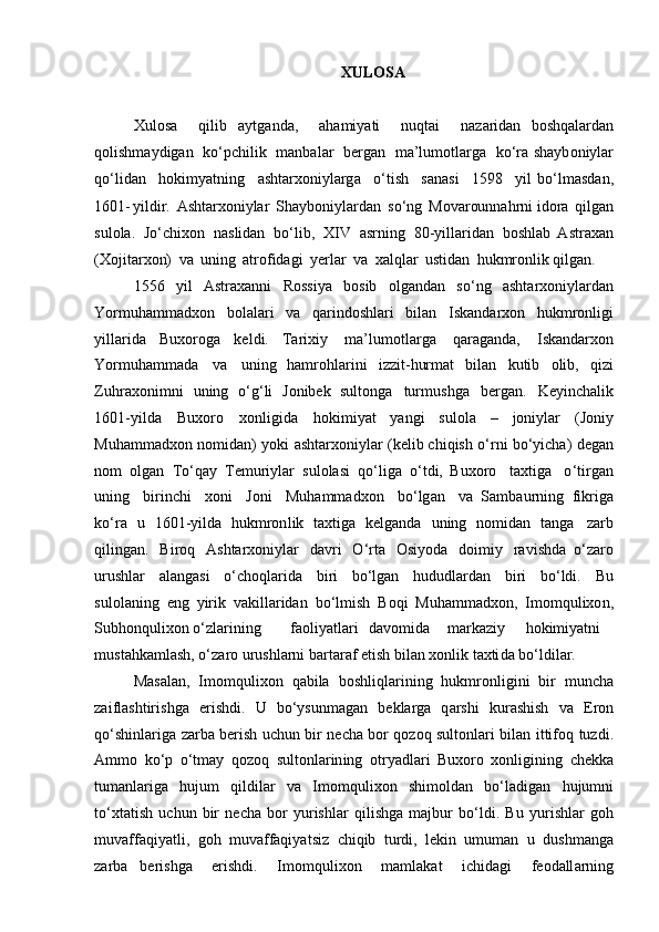 XULOSA
Xulosa   qilib   aytganda,   ahamiy a ti   n u q t ai   naz a r i d a n   boshq a la r d a n
qoli sh ma y dig a n   k о ‘ p c hi l ik   manbalar   ber g an   ma’lu m otla r ga   k о ‘ra shayb o niylar
q о ‘lid a n   h o kim y a t ni n g   ashtar xo niylarg a   о ‘ti s h   sanas i   1598   y i l   b о ‘ l m asd a n,
1601 - yild i r.   Ashta rx oniylar   S h a yb o niylardan   s о ‘ng   Movar ou nnah rn i idora   qi l g a n
s ulola.   J о ‘chi x on   nas li d a n   b о ‘lib,   X I V   a sr n ing   8 0 -yil la r idan   boshlab   Astr a x a n
(X o jitar x on)   va   u ning   at r o f ida g i   y e rl a r   va   xalql a r   usti d an   hukmronl i k qilgan.
  1 5 5 6   yil   Astraxanni   R oss i ya   b osib   olga n d a n   s о ‘n g   ashta rx oniyla r d a n
Yormu h amm a d x on   bolala r i   va   q a r i nd o shla r i   b i l a n   Isk a ndar x on   hukmronligi
yillar i da   B uxoroga   k e l d i .   Ta r ix i y   ma’lu m otla r ga   qarag an da,   Iskanda r xon
Yor m uham m ada   va   u n i n g   hamrohl a r i ni   izz i t - hurmat   bilan   k u tib   olib,   qi zi
Z u h r ax o ni m n i   uni n g   о ‘g‘li   Jonibek   sulton g a   tur m u shga   b e r g a n .   Keyin c h a l i k
1 601-yilda   Buxoro   xonli g ida   hoki m iy a t   y a ngi   s u lola   –   joniylar   (Joniy
M u hamm ad xon   n omid a n )   y oki   a shta r x oniylar   ( k el ib chi q ish   о ‘ r n i   b о ‘ yi ch a)   d e gan
n om   o lg a n   T о ‘ q a y   Te m uri y lar   sulola s i   q о ‘ liga   о ‘ tdi,   Buxoro   t ax tiga   о ‘ ti r g a n
u ning   bi r inc h i   x o n i   Joni   Muhammadxon   b о ‘lg a n   va   Sam b a u r ni n g   f i kriga
k о ‘ ra   u   16 0 1 - yi l da   hukmron l ik   t ax t i ga   k e l g a n da   uning   n o m i da n   ta n g a   za r b
qil in ga n .   B i roq   A s hta r x o n i y l ar   davri   О ‘ r t a   O s i y oda   do i m iy   r a vi s h d a   о ‘za r o
urus h lar   a l a n ga s i   о ‘ ch oq l a r i d a   b i ri   b о ‘l g a n   h u d u d la r d an   bi r i   b о ‘l d i.   Bu
su l o l a n i n g   e ng   yirik   vakillar i d a n   b о ‘ l m ish   B oqi   Muha m m a dxo n ,   Imomqu l ixo n ,
S u b h o n q ul i xon  о ‘zla r ining fa o liyatla r i d av omida ma rk az iy hokim i y at ni
mu st ah ka m lash,  о ‘z a ro  u ru shla rn i  b a r ta r af   et is h   bilan   xo n lik   t axti da   b о ‘l d i l a r.
Masal a n,   Imomquli x on   qabila   bosh l i q l a r i n i n g   h ukmronligini   bi r   m unc h a
zai f l a shtiris h ga   e r is h di.   U   b о ‘ ys u nm a gan   b e kl a rga   q arshi   ku r a sh ish   va   E ro n
q о ‘ shi n lar i ga   za r ba   ber i sh   u c hun   b i r   n e cha   bor   qo z oq   sult o nla r i   b il a n   it t i f o q   tu z d i .
Ammo   k о ‘ p   о ‘tmay   q ozoq   s ultonla r in in g   ot r y a d l a r i   Bu x oro   x o n ligi n i n g   c h e kka
t u m a n la r i ga   h ujum   q il di lar   va   I momq u lixon   s hi m oldan   b о ‘l a dig a n   h ujumni
t о ‘x ta ti sh   u c h un   bir   ne c ha   bor   yu r ishlar   qili s h ga   majbur   b о ‘ld i.   Bu   y ur i shlar   g o h
muvaffaqiya t l i ,   goh   m u vaffaqiya t siz   c hiqib   turdi,   le ki n   u m uman   u   du s h m a nga
zar b a   be r is h ga   eris h d i .   Im o mqu l ixon   maml a kat   ichid a gi   f e oda ll arning 
