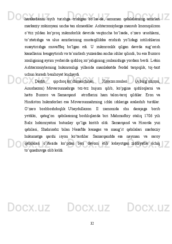 har a k a t l a r i ni   t i yib   turi s h ga   e r is h g a n   b о ‘ l s a- d a,   um u m an   qabil a la r nin g   a m i r la r i
mar k a z i y   x o ki m y a ni   u ncha   t an   olmasdilar. A s hta rx on i y l a rga   m a ns u b   Im o m quli x on
о ‘t t iz   yild a n   k о ‘ proq   x uk m do rl ik   d avr i da   v aqt i n c ha   b о ‘ lsa d a,   о ‘za r o   urus h la r ni,
t о ‘x ta ti s h g a   va   u lus   am i r la r in i ng   m ust a qill i kka   eri s hi s h   y о ‘ lid a gi   i n t i l i s hla r i n i
sus a yti r i sh g a   muva f faq   b о ‘lgan   ed i.   U   xukmro n lik   q i l gan   davrda   s ug ‘ ori s h
k a na l la r i ni keng a y t i ri sh  v a  t a’mirl as h   yuz a sid an   ancha   i sh l ar q i l i nd i ,  b u   e s a B ux o r o
xo n ligi n ing   ayrim   y e rla r i d a   q i s hl o q   x о ‘ j alig i ni n g   jonl a ni s higa   yordam   b e r d i .   L e kin
Ashta r x o niyla r ning   hukmronl i gi   yi l la r ida   ma m l a katda   f e od a l   tarq o ql i k,   t o j-ta x t
u c hun   kur as h  b en ih o yat  k uc h a yd i .
D a shti   qipc ho q k о ‘chman c h ilar i ,   Xoraz m xon l a r i   ( A b u l g‘oz ix o n ,
A n u s h a x on)   Mova r ounna h rg a   te z -tez   hujum   q i l i b ,   k о ‘pgina   q i s hloqla r n i   va
h a t t o   B uxo r o   v a   Sama r qa n d     a troflar i ni   ham   t al o n -ta r o j   q ild i lar.   E ro n   v a
H ind i st o n   h u kmdo r la r i esa   Mova r ou n n a hrning   i c hki   i sh l ar i ga   a r al ashi b   tu r dilar.
О ‘zaro   bo s hbosh d o qlik   Uba y dull a xon   II   z a monida   s h u   d ar a j ag a   b o rib
y e t di k i ,   q a t ag ‘ o n   qabil a sini n g   boshli q la ri da   bi r i   Mah m udbiy   otaliq   1 7 06   y ili
B a l x   hok i miy a t i ni   butunl a y   q о ‘ lga   k i ri t i b   o l d i .   Sama r q a nd   v a   Hiso r da   y u z
q a bil a s i ,   Shah ri sa b z   bilan   N a sa f da   k e n ag a s   v a   mang‘ i t   q ab i l a la r i   mar k a z i y
hukuma tg a   q a r shi   i s yon   k о ‘ta r dilar.   Sa m ar q a nd da   esa   n a ym a n   va   s a r o y
qa b ilal a ri   о ‘ r ta sid a   k о ‘pd a n   b eri   d avo m   e t ib   kel ayotgan   ziddiyatlar   ochiq
to ‘qnashuvga olib keldi.  
32 
