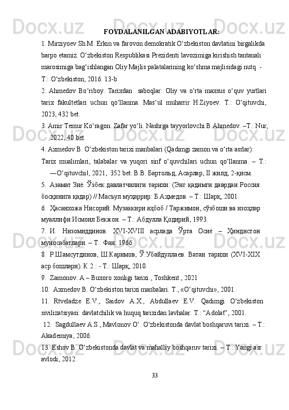 FOYDALANILGAN ADABIYOTLAR :
1. Mirziyoev Sh.M. Erkin va farovon demokratik O‘zbekiston davlatini birgalikda 
barpo etamiz. O‘zbekiston Respublikasi Prezidenti lavozimiga kirishish tantanali 
marosimiga bag‘ishlangan Oliy Majlis palatalarining ko‘shma majlisidagi nutq. -
T.: O‘zbekiston, 2016. 13-b
2 .   Ahmedov   Bo ‘ riboy.   Tarixdan     saboqlar:   Oliy   va   o‘rta   maxsus   o‘quv   yurtlari
tarix   fakultetlari   uchun   qo‘llanma.   Mas‘ul   muharrir   H.Ziyoev.   T.:   O‘qituvchi,
2023, 432 bet.
3. Amir Temur Ko‘ragon. Zafar yo‘li. Nashrga tayyorlovchi B.Ahmedov. –T.: Nur,
2022, 40 bet.
4. Axmedov B. O‘zbekiston tarixi manbalari (Qadimgi zamon va o‘rta asrlar):
Tarix   mualimlari,   talabalar   va   yuqori   sinf   o‘quvchilari   uchun   qo‘llanma.   –   T.:
―O‘qituvchi , 2021,  352 bet. ‖ В . В .   Бартол ь д ,  Ас а р лар , II  ж и лд ,  2 - қ и с м .
5 .   Азамат   З иё .   Ў з бек   д авлат ч илиги   т а р и хи :   ( Э нг   қа д им г и   да в р д ан   Р ос с ия  
босқинига   қ а д а р )  / /   Мас ъ у л   м у ҳ а р р ир :   Б . А ҳ м едов .   –   Т .:  Ш ар қ , 2001.
6 .   Ҳас ан хожа   Н и с орий .   Музаккири   а ҳб о б   /   Т а ржи м он ,   сўз б оши   ва   изо ҳ л а р  
м у аллифи   Ис м оил   Б ек ж он .   –  Т .:   Абдулла   Қодирий , 1993.
7 .   И.   Н изо м ид д инов.   XV I -XVIII   а с рл а да   Ў р т а   Осиё   –   Ҳ инд ист он 
м у нос а батлари.  –   Т . : Фан. 1966.
8 .   Р.Шамсут д инов,   Ш.Ка р имов,   Ў. У б а й д у л лаев.   Ватан   тарихи   (X V I -X I X 
аср   б о шл ар и). К.2.:   -   Т.: Ш а рқ,   2010.
9 .   Za m onov. A –   Buxo r o   xon l i g i  t arixi.,   Toshk e nt.,  20 21
10 .   Axm e dov   B. O‘zb eki st o n   ta ri xi   m an b a lari. T., «O‘ q i tu v c hi», 2001. 
11 .   R t vel a d z e   E . V.,   S a id o v   A . X.,   Abdull a ev   E.V.   Q a di m gi   O‘zb e kist o n 
sivi l iz a t s iya s i:   d a vla t chi lik  va huq u q   tar ixi d a n   l a vha lar.   T .:  “A dola t”,   20 0 1 .
  12 .   Sagdulla e v A.S., M a v lo nov   O‘.  O ‘zbe ki stonda   d a vlat   b oshqaruvi   t a r ixi.   –   T . :
Akad e miya,   2006.
13 .  E shov   B.  O ‘ z b e ki s ton d a   d av lat  v a   m ahall i y   boshqa r u v   t a r i x i .   –   T .:   Y a ngi   a sr 
avlodi,   2012.
33 