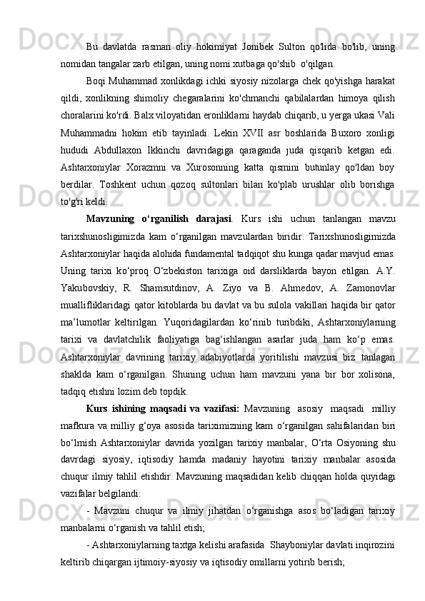 Bu   davlatda   rasman   oliy   hokimiyat   Jonibek   Sulton   qo'lida   bo'lib,   uning
nomidan tangalar zarb etilgan, uning nomi xutbaga qo'shib  o'qilgan.
Boqi Muhammad xonlikdagi ichki siyosiy nizolarga chek qo'yishga harakat
qildi,   xonlikning   shimoliy   chegaralarini   ko'chmanchi   qabilalardan   himoya   qilish
choralarini ko'rdi. Balx viloyatidan eronliklarni haydab chiqarib, u yerga ukasi Vali
Muhammadni   hokim   etib   tayinladi.   Lekin   XVII   asr   boshlarida   Buxoro   xonligi
hududi   Abdullaxon   Ikkinchi   davridagiga   qaraganda   juda   qisqarib   ketgan   edi.
Ashtarxoniylar   Xorazmni   va   Xurosonning   katta   qismini   butunlay   qo'ldan   boy
berdilar.   Toshkent   uchun   qozoq   sultonlari   bilan   ko'plab   urushlar   olib   borishga
to'g'ri keldi.
Mavzuni n g   о ‘ r g a ni l i sh   dara j as i .   K u r s   is hi   uc hu n   t a nl a n ga n   mavzu
ta r ixshuno s l i gim i z da   kam   о ‘ r g a n i lgan   m av z u l ardan   birid i r.   Tarixs h unos l igi m i z da
Ashta r x o niylar   h a qi d a   a l ohida   f un dam en t a l   t a d qiqot   shu   k unga   q a dar   m a vj u d   em as.
Uning   t a r i x i   k о ‘p r oq   О ‘zbek i st o n   t a r i xi g a   o id   dars l i k la r da   bayon   e t il g a n.   A .Y.
Yaku b ovskiy,   R.   Sha m sutdinov,   A .   Z iyo   v a   B.   Ahmedo v ,   A.   Z a mo n o v l ar
mu a l l i f liklar i d a gi   qa t or   k i t ob l a r d a   bu   d a vlat   va   bu   s ulola   v a k i ll ari   haqida   bir   q a t o r
ma’lu m otlar   kelti r i lg an.   Yuqo ri d a gila r dan   k о ‘ ri nib   tu r ib d iki,   Ashta r xo n iyla r ning
ta r ixi   v a   da v l a t c hil i k   faoliy at iga   bag‘i s hl an gan   asa r lar   j u da   h am   k о ‘p   em a s.
Ashta r xo n iylar   davrining   tarixiy   adabiyotlarda   yoritilishi   mavzu s i   b i z   tanl a g a n
sh a k l da   kam   о ‘rganilg a n.   Shuning   uchun   ham   mav z uni   yana   b i r   b or   xoliso n a,
t a d q iq   e t is h ni   lozim   d e b   t op d i k .
Kurs   ishining   maqsadi   va   vazifasi:   Mavzuni n g   asosiy   maqs a di   mill i y
mafkura   va   m illiy   g‘oya   asos i da   t a r i xim i z ni n g   kam   о ‘rg a nilg an   sahifa l ar i d a n   bi r i
b о ‘ l m ish   Ashta r xo n iylar   davrida   yozilgan   tarixiy   manbalar,   О ‘r t a   Osiyoni n g   s h u
d a vrda g i   siyos i y,   i q tisodiy   hamda   m a d a n iy   h a yot in i   ta r ix i y   ma nb alar   a s osida
c h u qur i l m iy t a hlil   e tis h dir.   Mav zu ning   maqs a di d an   k e l i b chiqq a n hol d a   qu y idagi
v az i fa l ar be lg i l a n d i:
-   Mavz un i   c hu q ur   v a   ilmiy   jih at dan   о ‘r ganishga   a so s   b о ‘l a dig a n   t a r i x i y 
manb a la r ni  о ‘ r g a nish va t ah lil e ti s h ;
-   A s hta rx on i yla r ni n g   t a xt ga   kelishi   a raf a sida   S h ay boni y lar  d a v la t i   inqirozini 
ke lt irib  c hiqa r g a n  i jt i moiy-si y osiy va   iq t i s o d iy   o m illa rn i yoti r ib beri s h; 