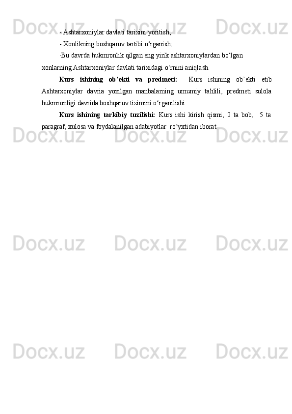 - Ashta r x o n iylar   da vl ati   ta r i xi ni   yoriti s h;  
- Xonli k ning   boshqa r uv   ta r ti b i o‘rg a ni s h;
-Bu   d a v r da   hukm r onlik   qilg a n   e n g   y i r ik   a shta r xo n i y la r d a n   b о ‘lg a n  
xonla r ni n g Ashta r x o niylar   da v l at i ta r i xid a gi   о ‘rni n i a n iql a sh.
Kurs   ishining   ob’ekti   va   predmeti :     Kurs   ishining   ob’ekti   etib
Ashtarxoniylar   davria   yozilgan   manbalarning   umumiy   tahlili,   predmeti   sulola
hukmronligi davrida boshqaruv tizimini o ʻ rganilishi
Kurs   ishining   tarkibiy   tuzilishi:   Kurs   ishi   kirish   qismi,   2   ta   bob,     5   ta
paragraf, xulosa va foydalanilgan adabiyotlar  ro ʻ yxtidan iborat. 