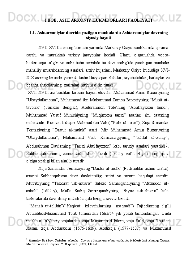 I BOB. ASHTARXONIY HUKMDORLARI FAOLIYATI  
1.1.  Ashtarxoniylar davrida yozilgan manbalarda Ashtarxoniylar davrning
siyosiy hayoti
  XVII-XVIII asrning birinchi yarmida Markaziy Osiyo xonliklarida qarama-
qarshi   va   murakkab   tarixiy   jarayonlar   kеchdi.   Ularni   o‘rganishda   voqеa-
hodisalarga to‘g‘ri va xolis baho bеrishda bu davr oralig‘ida yaratilgan manbalar
mahalliy muarrixlarning asarlari, arxiv hujatlari, Markaziy Osiyo  hududiga XVI-
XIX asrning birinchi yarmida tashrif buyurgan elchilar, sayohatchilar, harbiylar va
boshqa shaxslarning  xotiralari muhim o‘rin tutadi.
  XVII-XVIII asr boshlari tarixini bayon etuvchi   Muhammad Amin Buxoriyning
“Ubaydullanoma”,   Muhammad   ibn   Muhammad   Zamon   Buxoriyning   “Muhit   ut-
tavorix”   (Tarixlar   dengizi),   Abdurahmon   Tole’ning   “Abulfayzxon   tarixi”,
Muhammad   Yusuf   Munishiyning   “Muqimxon   tarixi”   asarlari   shu   davrning
mahsulidir. Bundan tashqari Mahmud ibn Vali ( “Bahr-ul asror”), Xoja Samandar
Termiziyning   “Dastur   al-muluk”   asari,   Mir   Muhammad   Amin   Buxoriyning
“Ubaydullanoma”,   Muhammad   Vafo   Karmanagiyning   “Tuhfat   ul-xoniy”,
Abdurahmon   Davlatning   “Tarixi   Abulfayzxon”   kabi   tarixiy   asarlari   yaratildi 1
.
Subhonqulixonning   zamondoshi   shoir   Turdi   (1702-y   vafot   etgan)   ning   ijodi
o‘ziga xosligi bilan ajralib turadi 2
.
          Xoja Samandar Termiziyning “Dastur ul-mulk” (Podshohlar uchun dastur)
asarini   Subhonqulixon   davri   davlatchiligi   tarixi   va   tuzumi   haqidagi   asardir.
Mutribiyning   “Tazkirat   ush-muaro”   Salexo   Samarqandiyning   “Muzakkir   ul-
ashob”   (1602-y),   Mulla   Sodiq   Samarqandiyning   “Riyoz   ush-shuaro”   kabi
tazkiralarida davr ilmiy muhiti haqida keng tasavvur beradi.
  “Matlab   ut-tolibin”(“Haqiqat     izlovchilarning     maqsadi”)   Tojiddinning   o‘g‘li
AbulabbosMuxammad   Tolib   tomonidan   1663/64   yili   yozib   tamomlangan.   Unda
mashhur   Jo‘yboriy   xojalardan   xoja   Muxammad   Islom,   xoja   Sa’d,   xoja   Tojiddin
Xasan,   xoja   Abduraxim   (1575-1629),   Abdixoja   (1577-1607)   va   Muxammad
2
  Ahmedov Bo ‘ riboy. Tarixdan   saboqlar:  Oliy va o‘rta maxsus o‘quv yurtlari  tarix fakultetlari  uchun qo’llanma.
Mas ‘ ul muharrir H.Ziyoev. T.: O ‘ qituvchi, 2023, 432 bet. 