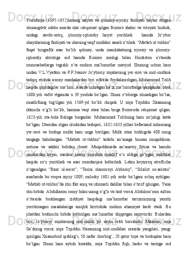 Yusufxoja   (1595-1652)larning   xayoti   va   ijtimoiy-siyosiy   faoliyati   bayon   etilgan
shuningdek   ushbu   asarda   ular   istiqomat   qilgan  Buxoro   shahri   va  viloyati   hududi,
undagi   savdo-sotiq,   ijtimoiy-iqtisodiy   hayot   yoritiladi     hamda   Jo‘ybor
shayxlarining faoliyati va ularning vaqf mulklari sanab o‘tiladi. “Matlab ut-tolibin”
faqat   biografik   asar   bo‘lib   qolmay,   unda   mamlakatning   siyosiy   va   ijtimoiy-
iqtisodiy   ahvoliga   oid   hamda   Buxoro   xonligi   bilan   Hindiston   o‘rtasida
munosabatlarga   tegishli   o‘ta   muhim   ma’lumotlar   mavjud.   Shuning   uchun   ham
undan   V.L.Vyatkin   va   P.P.Ivanov   Jo‘yboriy   xojalarning   yer-suvi   va   mol-mulkini
tadqiq etishda asosiy  manbalardan biri  sifatida foydalanishgan. Muhammad Tolib
haqida quyidagilar ma’lum. Asarda uchragan ba’zi ma’lumotlarga qaraganda, otasi
1608-yili   vafot   etganida   u   39   yoshda   bo‘lgan.   Shuni   e‘tiborga   olinadigan   bo‘lsa,
muallifning   tug‘ilgan   yili   1569-yil   bo‘lib   chiqadi.   U   xoja   Tojiddin   Xasanning
ikkinchi   o‘g‘li   bo‘lib,   hamma   vaqt   otasi   bilan   birga   Buxoroda   istiqomat   qilgan.
1623-yili   ota-bola   Balxga   borganlar.   Muhammad   Tolibning   ham   xo‘jaligi   katta
bo‘lgan. Otasidan olgan ulushidan tashqari, 1632-1633 yillari befarzand xolasining
yer-suvi   va   boshqa   mulki   ham   unga   berilgan.   Mulk   otasi   tirikligida   400   ming
tangaga   baholangan.   “Matlab   ut-tolibin”   tarkibi   an’anaga   binoan   muqaddima,
xotima   va   sakkiz   bobdan   iborat.   Muqaddimada   an’anaviy   fotixa   va   hamdu
sanolardan   keyin,   mazkur   asarni   yozishda   muallif   o‘z   oldiga   qo‘ygan   vazifalar
haqida   so‘z   yuritiladi   va   asar   mundarijasi   keltiriladi.   Lekin   keyinroq   atroflicha
o‘rganilgan   “Baxr   ul-asror”,   “Tarixi   olamoroyi   Abbosiy”,   “Silsilot   us-salotin”
asarlarida   bu   voqea   xijriy   1009,   milodiy   1601-yili   sodir   bo‘lgani   ochiq   aytilgan.
“Matlab ut-tolibin”da shu fikr aniq va ishonarli dalillar bilan e’tirof qilingan. Yana
shu bobda  Abdullaxon soniy bilan uning o‘g‘li va taxt vorisi Abdulmo‘min sulton
o‘rtasida   boshlangan   ziddiyat   haqidagi   ma’lumotlar   tariximizning   yaxshi
yoritilmagan   masalalariga   aniqlik   kiritishda   muhim   ahamiyat   kasb   etadi.   Bu
jihatdan   beshinchi   bobda   keltirilgan   ma’lumotlar   diqqatgan   sazovordir.   Bulardan
biri,   Jo‘yboriy   xojalarning   mol-mulki   yil   sayin   ortib   borishidir.   Masalan,   xoja
Sa’dning   vorisi   xoja   Tojiddin   Hasanning   mol-mulklari   orasida   yangilari,   yangi
qurilgan Xasanobod qishlog‘i, 50 nafar chorbog‘, 20 qator tuya va boshqalar ham
bo‘lgan.   Shuni   ham   aytish   kerakki,   xoja   Tojiddin   fiqh,   hadis   va   tarixga   oid 