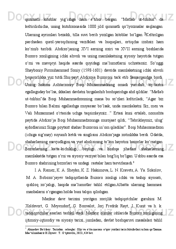 qimmatli   kitoblar   yig‘ishga   ham   e’tibor   bergan.   “Matlab   ut-tolibin”   da
keltirilishicha,   uning   kutubxonasida   1000   jild   qimmatli   qo‘lyozmalar   saqlangan.
Ularning   ayrimlari   bezakli,   tilla   suvi   berib   yozilgan   kitoblar   bo‘lgan. 3
Keltirilgan
parchadan   qurol-yaroqchining   vazifalari   va   huquqlari,   ortiqcha   izohsiz   ham
ko‘rinib   turibdi.   Abdixo‘janing   XVI   asrning   oxiri   va   XVII   asrning   boshlarida
Buxoro   xonligining   ichki   ahvoli   va   uning   mamlakatning   siyosiy   hayotida   tutgan
o‘rni   va   mavqeyi   haqida   asarda   quyidagi   ma’lumotlarni   uchratamiz.   So‘nggi
Shayboniy   Pirmuhammad   Soniy   (1598-1601)   davrida   mamlakatning   ichki   ahvoli
beqarorlikka  yuz  tutdi.Shu  payt  Abdixoja  Buxoroni  tark  etib  Samarqandga   bordi.
Uning   hokimi   Ashtarxoniy   Boqi   Muxammadning   omadi   yurishib,   toj-taxtni
egallaguday bo‘lsa, ikkalari davlatni birgalashib boshqarishga ahd qildilar. “Matlab
ut-tolibin”da   Boqi   Muhammadxonning   mana   bu   so‘zlari   keltiriladi;   “Agar   biz
Buxoro   bilan   Balxni   egallashga   muyassar   bo‘lsak,   unda   mamlakatni   Siz,   men   va
Vali   Muxammad   o‘rtasida   uchga   taqsimlaymiz...”   Ertasi   kuni   ertalab,   nonushta
paytida   Abdixo‘ja   Boqi   Muhammadxonnga   murojaat   qildi;   “Tabriklaymiz,   ulug‘
ajdodlarimiz Sizga poytaxt shahar Buxoroni in’om qiladilar”. Boqi Muhammadxon
(ichiga sig‘may) suyunib ketdi va singlisini Abdixo‘jaga xotinlikka berdi. Odatda,
shaharlarning mavjudligini va yurt aholisining to‘kin hayotini bozorlar ko‘rsatgan.
Bozorlarning   katta-kichikligi,   boyligi   va   boshqa   jihatlari   shaharlarning
mamlakatda tutgan o‘rni va siyosiy vaziyat bilan bog‘liq bo‘lgan. Ushbu asarda esa
Buxoro shahrining bozorlari va undagi  rastalar ham tasvirlanadi. 3
I. A. Remez, K. A. Sheyko, K. Z. Hakimova, L. N. Kravets, A. Ya. Sokolov,
M.   A.   Boboxo‘jayev   tadqiqotlarida   Buxoro   xonligi   ichki   va   tashqi   siyosati,
qishloq   xo‘jaligi,   haqida   ma’lumotlar   tahlil   etilgan.Albatta   ularning   hammasi
manbalarni o‘rgangan holda buni talqin qilishgan.
      Mazkur   davr   tarixini   yoritgan   xorijlik   tadqiqotchilar   guruhini   M.
Xoldsvort,   G.   Meyendorf,   G.   Bonvalot,   Jorj   Fredrik   Rayt,   J.   Kunit   va   h.   k.
tadqiqotchilar asarlari tashkil  etadi. Mazkur olimlar ishlarida Buxoro xonligining
ijtimoiy-iqtisodiy   va   siyosiy   tarixi,   jumladan,   davlat   boshqaruvi   masalalari   tahlil
3
  Ahmedov Bo ‘ riboy. Tarixdan   saboqlar:  Oliy va o‘rta maxsus o‘quv yurtlari  tarix fakultetlari  uchun qo’llanma.
Mas ‘ ul muharrir H.Ziyoev. T.: O ‘ qituvchi, 2023, 43 4  bet. 
