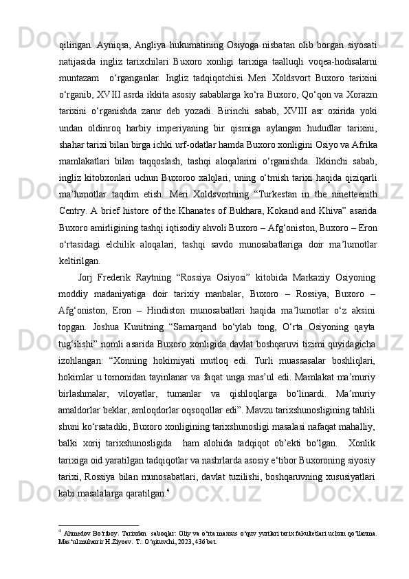 qilingan.   Ayniqsa,   Angliya   hukumatining   Osiyoga   nisbatan   olib   borgan   siyosati
natijasida   ingliz   tarixchilari   Buxoro   xonligi   tarixiga   taalluqli   voqea-hodisalarni
muntazam     o‘rganganlar.   Ingliz   tadqiqotchisi   Meri   Xoldsvort   Buxoro   tarixini
o‘rganib, XVIII asrda ikkita asosiy sabablarga ko‘ra Buxoro, Qo‘qon va Xorazm
tarixini   o‘rganishda   zarur   deb   yozadi.   Birinchi   sabab,   XVIII   asr   oxirida   yoki
undan   oldinroq   harbiy   imperiyaning   bir   qismiga   aylangan   hududlar   tarixini,
shahar tarixi bilan birga ichki urf-odatlar hamda Buxoro xonligini Osiyo va Afrika
mamlakatlari   bilan   taqqoslash,   tashqi   aloqalarini   o‘rganishda.   Ikkinchi   sabab,
ingliz  kitobxonlari   uchun   Buxoroo  xalqlari,  uning   o‘tmish   tarixi   haqida   qiziqarli
ma’lumotlar   taqdim   etish.   Meri   Xoldsvortning   “Turkestan   in   the   ninetteenith
Centry. A brief  histore of  the Khanates  of  Bukhara, Kokand and Khiva”  asarida
Buxoro amirligining tashqi iqtisodiy ahvoli Buxoro – Afg‘oniston, Buxoro – Eron
o‘rtasidagi   elchilik   aloqalari,   tashqi   savdo   munosabatlariga   doir   ma’lumotlar
keltirilgan.
Jorj   Frederik   Raytning   “Rossiya   Osiyosi”   kitobida   Markaziy   Osiyoning
moddiy   madaniyatiga   doir   tarixiy   manbalar,   Buxoro   –   Rossiya,   Buxoro   –
Afg‘oniston,   Eron   –   Hindiston   munosabatlari   haqida   ma’lumotlar   o‘z   aksini
topgan.   Joshua   Kunitning   “Samarqand   bo‘ylab   tong,   O‘rta   Osiyoning   qayta
tug‘ilishi”  nomli  asarida  Buxoro  xonligida davlat   boshqaruvi   tizimi   quyidagicha
izohlangan:   “Xonning   hokimiyati   mutloq   edi.   Turli   muassasalar   boshliqlari,
hokimlar  u tomonidan tayinlanar va faqat  unga mas’ul edi. Mamlakat  ma’muriy
birlashmalar,   viloyatlar,   tumanlar   va   qishloqlarga   bo‘linardi.   Ma’muriy
amaldorlar beklar, amloqdorlar oqsoqollar edi”. Mavzu tarixshunosligining tahlili
shuni ko‘rsatadiki, Buxoro xonligining tarixshunosligi masalasi nafaqat mahalliy,
balki   xorij   tarixshunosligida     ham   alohida   tadqiqot   ob’ekti   bo‘lgan.     Xonlik
tarixiga oid yaratilgan tadqiqotlar va nashrlarda asosiy e‘tibor Buxoroning siyosiy
tarixi,   Rossiya   bilan  munosabatlari,   davlat   tuzilishi,  boshqaruvning   xususiyatlari
kabi masalalarga qaratilgan. 4
4
  Ahmedov Bo ‘ riboy. Tarixdan   saboqlar:  Oliy va o‘rta maxsus o‘quv yurtlari  tarix fakultetlari  uchun qo’llanma.
Mas ‘ ul muharrir H.Ziyoev. T.: O ‘ qituvchi, 2023, 43 6  bet. 