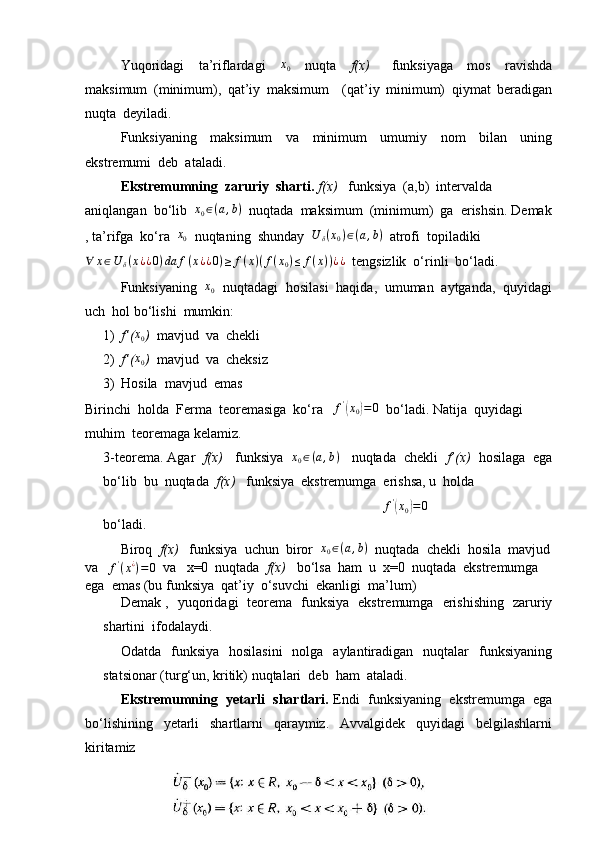 Yuqoridagi     ta’riflardagi    x0     nuqta     f(x)       funksiyaga     mos     ravishda
maksimum   (minimum),   qat’iy   maksimum     (qat’iy   minimum)   qiymat   beradigan
nuqta  deyiladi.
Funksiyaning     maksimum     va     minimum     umumiy     nom     bilan     uning
ekstremumi  deb  ataladi.
Ekstremumning  zaruriy  sharti.   f(x)    funksiya  (a,b)  intervalda  
aniqlangan  bo‘lib  	
x0∈(a,b)   nuqtada  maksimum  (minimum)  ga  erishsin. Demak
, ta’rifga  ko‘ra   x
0   nuqtaning  shunday   U
δ ( x
0 ) ∈ ( a , b )
   atrofi  topiladiki   
∀ x ∈ U
δ ( x ¿ ¿ 0 ) da f ( x ¿ ¿ 0 ) ≥ f ( x ) ( f ( x
0 ) ≤ f ( x ) ) ¿ ¿
   tengsizlik  o‘rinli  bo‘ladi.
Funksiyaning  	
x0   nuqtadagi  hosilasi  haqida,  umuman  aytganda,  quyidagi
uch  hol bo‘lishi  mumkin:
1) f’(	
x0 )   mavjud  va  chekli
2) f’( x
0 )   mavjud  va  cheksiz
3) Hosila  mavjud  emas
Birinchi  holda  Ferma  teoremasiga  ko‘ra  	
  f '	(
x
0	) = 0
  bo‘ladi. Natija  quyidagi  
muhim  teoremaga kelamiz.
3-teorema. Agar   f(x)    funksiya   	
x0∈(a,b)    nuqtada  chekli   f’(x)   hosilaga  ega
bo‘lib  bu  nuqtada   f(x)    funksiya  ekstremumga  erishsa, u  holda 
                                                                                              	
f'(x0)=	0
bo‘ladi.
Biroq   f(x)    funksiya  uchun  biror   x
0 ∈ ( a , b )
  nuqtada  chekli  hosila  mavjud
va 	
   f '
( x ¿
) = 0
  va   x=0  nuqtada   f(x)    bo‘lsa  ham  u  x=0  nuqtada  ekstremumga  
ega  emas (bu funksiya  qat’iy  o‘suvchi  ekanligi  ma’lum)
Demak ,   yuqoridagi   teorema   funksiya   ekstremumga   erishishing   zaruriy
shartini  ifodalaydi.
Odatda   funksiya   hosilasini    nolga   aylantiradigan   nuqtalar     funksiyaning
statsionar (turg‘un, kritik) nuqtalari  deb  ham  ataladi.
     Ekstremumning  yetarli  shartlari.  Endi  funksiyaning  ekstremumga  ega
bo‘lishining     yetarli     shartlarni     qaraymiz.     Avvalgidek     quyidagi     belgilashlarni
kiritamiz
10 