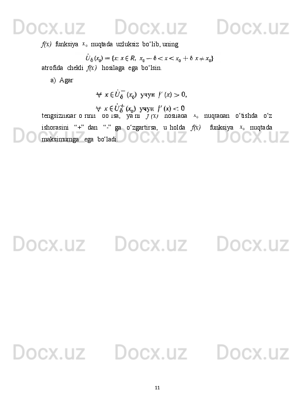f(x)   funksiya   x
0   nuqtada  uzluksiz  bo‘lib, uning
atrofida  chekli   f(x)    hosilaga  ega  bo‘lsin.
a) Agar 
tengsizliklar   o‘rinli     bo‘lsa,     ya’ni     f’(x)     hosilada     x
0     nuqtadan     o‘tishda     o‘z
ishorasini     “+”   dan     “-”   ga     o‘zgartirsa,     u   holda     f(x)       funksiya    x0     nuqtada
maksimumga   ega  bo‘ladi.
11 