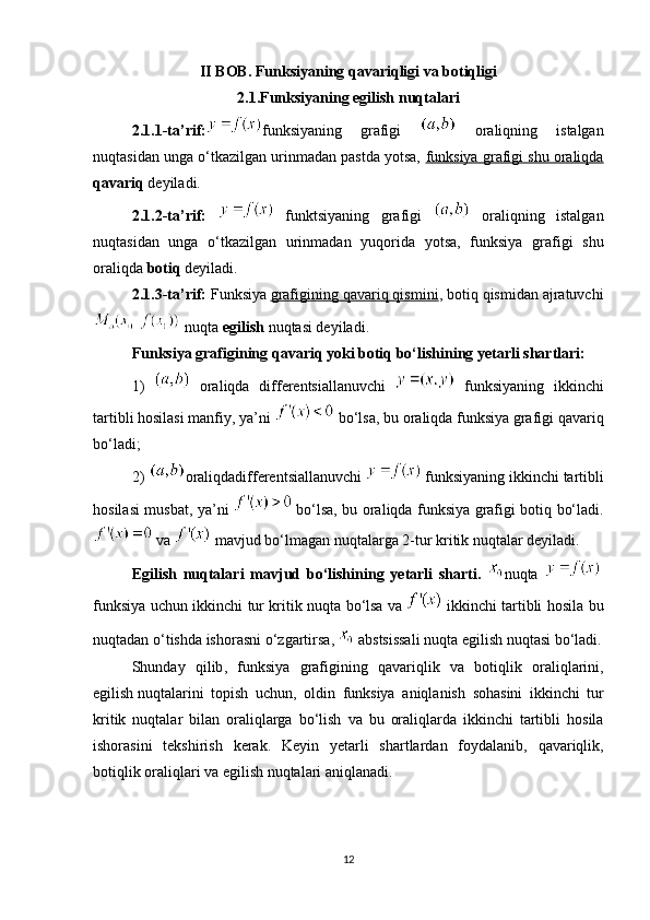 II BOB. Funksiyaning qavariqligi va botiqligi
2.1.Funksiyaning egilish nuqtalari
2.1.1-ta’rif : funksiyaning   grafigi     oraliqning   istalgan
nuqtasidan unga o‘tkazilgan urinmadan pastda yotsa,  funksiya grafigi shu oraliqda
qavariq  deyiladi. 
2.1. 2-ta’rif :     funktsiyaning   grafigi     oraliqning   istalgan
nuqtasidan   unga   o‘tkazilgan   urinmadan   yuqorida   yotsa,   funksiya   grafigi   shu
oraliqda  botiq  deyiladi. 
2.1. 3-ta’rif :  Funksiya   grafigining qavariq qismini , botiq qismidan ajratuvchi
 nuqta  egilish  nuqtasi deyiladi.
Funksiya grafigining qavariq yoki botiq bo‘lishining yetarli shartlari:  
1)     oraliqda   differentsiallanuvchi     funksiyaning   ikkinchi
tartibli hosilasi manfiy, ya’ni   bo‘lsa, bu oraliqda funksiya grafigi qavariq
bo‘ladi;
2)  oraliqdadifferentsiallanuvchi     funksiyaning ikkinchi   tartibli
hosilasi musbat , ya’ni     bo‘lsa, bu oraliqda funksiya grafigi botiq bo‘ladi.
 va   mavjud bo‘lmagan nuqtalarga 2-tur kritik nuqtalar deyiladi.
Egilish   nuqtalari   mavjud   bo‘lishining   yetarli   sharti.   nuqta    
funksiya   uchun   ikkinchi   tur   kritik   nuqta   bo ‘ lsa   va     ikkinchi   tartibli   hosila   bu
nuqtadan   o ‘ tishda   ishorasni   o ‘ zgartirsa ,    abstsissali   nuqta   egilish   nuqtasi   bo ‘ ladi .
Shunday   qilib ,   funksiya   grafigining   qavariqlik   va   botiqlik   oraliqlarini ,
egilish   nuqtalarini   topish   uchun ,   oldin   funksiya   aniqlanish   sohasini   ikkinchi   tur
kritik   nuqtalar   bilan   oraliqlarga   bo ‘ lish   va   bu   oraliqlarda   ikkinchi   tartibli   hosila
ishorasini   tekshirish   kerak .   Keyin   yetarli   shartlardan   foydalanib ,   qavariqlik ,
botiqlik   oraliqlari   va   egilish   nuqtalari   aniqlanadi .
12 