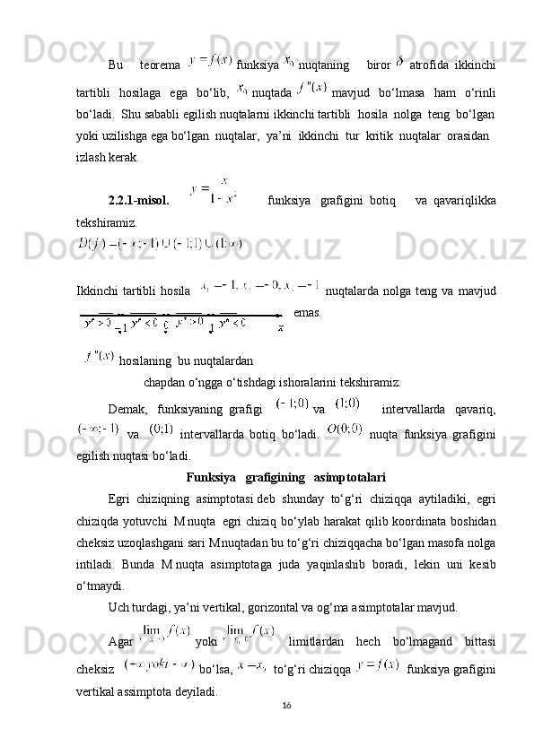 Bu   teorema       funksiya     nuqtaning   biror     atrofida     ikkinchi
tartibli   hosilaga   ega   bo‘lib,       nuqtada     mavjud   bo‘lmasa   ham   o‘rinli
bo‘ladi.     Shu sababli egilish nuqtalarni ikkinchi tartibli     hosila     nolga     teng     bo‘lgan
yoki uzilishga ega bo‘lgan     nuqtalar,     ya’ni     ikkinchi     tur     kritik     nuqtalar     orasidan
izlash kerak.            
2.2.1-misol.         funksiya       grafigini     botiq   va     qavariqlikka
tekshiramiz.
   
Ikkinchi   tartibli   hosila       nuqtalarda   nolga  teng   va   mavjud
emas.
      hosilaning     bu nuqtalardan
  chapdan o‘ngga o‘tishdagi ishoralarini tekshiramiz:        
Demak,   funksiyaning     grafigi       va    
    intervallarda   qavariq,
    va       intervallarda   botiq   bo‘ladi.     nuqta   funksiya   grafigini
egilish nuqtasi bo‘ladi. 
Funksiya       grafigining       asimptotalari
Egri   chiziqning   asimptotasi   deb   shunday   to‘g‘ri   chiziqqa   aytiladiki,   egri
chiziqda yotuvchi  
  M
  nuqta     egri  chiziq  bo‘ylab harakat  qilib koordinata boshidan
ch е ksiz uzoqlashgani sari   M
  nuqtadan bu to‘g‘ri chiziqqacha bo‘lgan masofa nolga
intiladi.   Bunda   M   nuqta   asimptotaga   juda   yaqinlashib   boradi,   l е kin   uni   k е sib
o‘tmaydi.
Uch   turdagi ,   ya ’ ni   vertikal ,   gorizontal   va   og‘ma   asimptotalar   mavjud. 
Agar     yoki     limitlardan   hech   bo‘lmagand   bittasi
cheksiz     bo‘lsa,       to‘g‘ri   chiziqqa       funksiya   grafigini
vertikal assimptota deyiladi. 
16 