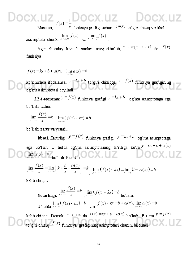 Masalan ,       funksiya   grafigi   uchun         to‘g‘ri   chiziq   vertikal
assimptota    chunki         va    .
Agar   shunday   k   va   b
  sonlari   mavjud   bo‘lib,  
  da  
funksiya
ko‘rinishda   ifodalansa,     to‘g‘ri   chiziqqa     funksiya   grafigining
og‘ma asimptotasi deyiladi.
              2 .2.4-teorema :   funksiya   grafigi       og‘ma   asimptotaga   ega
bo‘lishi uchun
         
  
bo‘lishi zarur va yetarli.
Isboti.   Zarurligi.       funksiya grafigi  
       og‘ma asimptotaga
ega   bo‘lsin.   U   holda   og‘ma   asiimptotaning   ta’rifiga   ko‘ra  
    bo‘ladi. Bundan
,    
ke lib   с hiqadi.
Yetarliligi.     ,     bo‘lsin.  
              U holda      dan    
ke lib   с hiqadi.   Demak,     da     bo‘ladi.     Bu   esa  
to‘g‘ri   chiziq       funksiya    grafigining   asimptotasi ekanini bildiradi.
17 