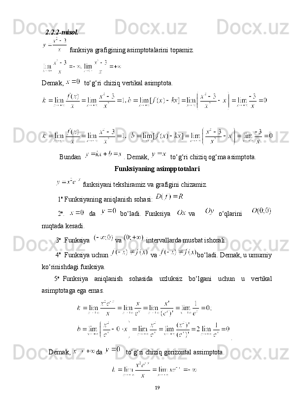     2.2.2-misol.
  funksiya   grafigining   asimptotalarini   topamiz.
Demak ,      to‘g‘ri   chiziq   vertikal   asimptota .
 
Bundan    
  . Demak,      to‘g‘ri chiziq   og‘ma asimptota.
Funksiyaning asimpptotalari
  funksiyani tekshiramiz va grafigini chizamiz.
                  1 o
 Funksiyaning aniqlanish sohasi:     
                  2 o
.     da       bo‘ladi.     Funksiya       va         o‘qlarini    
nuqtada kesadi.
                3 o
  .Funksiya    
  va  
  intervallarda musbat ishorali.
               4 o
    Funksiya uchun     va   bo‘ladi. Demak, u umumiy
ko‘rinishdagi funksiya.            
              5 o
    Funksiya   aniqlanish   sohasida   uzluksiz   bo‘lgani   uchun   u   vertikal
asimptotaga ega emas.
.
        Demak,   da        to‘g‘ri chiziq gorizontal assimptota.
19 
