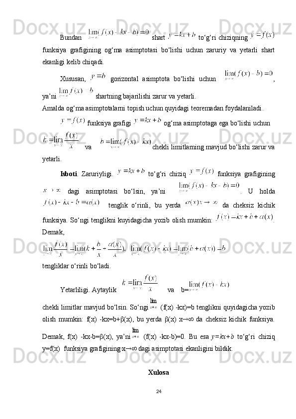 Bundan    shart   to‘g‘ri chiziqning 
funksiya   grafigining   og‘ma   asimptotasi   bo‘lishi   uchun   zaruriy   va   yetarli   shart
ekanligi kelib chiqadi.
Xususan,     gorizontal   asimptota   bo‘lishi   uchun     ,
ya’ni   shartning bajarilishi zarur va yetarli.
Amalda og‘ma asimptotalarni topish uchun quyidagi teoremadan foydalaniladi .
 funksiya grafigi   og‘ma asimptotaga ega bo‘lishi uchun 
   va     chekli limitlarning mavjud bo‘lishi zarur va
yetarli. 
Isboti .   Zaruriyligi.     to‘g‘ri   chiziq     funksiya   grafigining
  dagi   asimptotasi   bo‘lsin,   ya’ni     .   U   holda
    tenglik   o‘rinli,   bu   yerda     da   cheksiz   kichik
funksiya. So‘ngi tenglikni kuyidagicha yozib olish mumkin:   .
Demak,  
tengliklar o‘rinli bo‘ladi.
Yetarliligi. Aytaylik         va    b=
chekli limitlar mavjud bo‘lsin. So‘ngilim
x→∞  (f(x) -kx)=b tenglikni quyidagicha yozib
olish   mumkin:   f(x)   -kx=b+  (x),   bu   yerda    (x)   x    da   cheksiz   kichik   funksiya.
Demak,   f(x)   -kx-b=  (x),   ya’ni	
lim
x→∞   (f(x)   -kx-b)=0.   Bu   esa   y=kx+b   to‘g‘ri   chiziq
y=f(x)  funksiya grafigining x   dagi asimptotasi ekanligini bildik.
Xulosa
24 