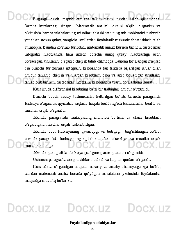 Bugungi   kunda   respublikamizda   ta’lim   tizimi   tubdan   isloh   qilinmoqda.
Barcha   kurslardagi   singari   “Matematik   analiz”   kursini   o‘qib,   o‘rganish   va
o‘qitishda hamda talabalarning misollar ishlashi va uning tub mohiyatini tushunib
yetishlari uchun qulay, yangicha usullardan foydalanib tushuntirish va ishlash talab
etilmoqda. Bundan ko‘rinib turibdiki, matematik analiz kursida birinchi tur xosmas
integralni   hisoblashda   ham   imkon   boricha   uning   qulay,   hisoblashga   oson
bo‘ladigan, usullarini o‘rganib chiqish talab etilmoqda. Bundan ko‘zlangan maqsad
esa   birinchi   tur   xosmas   integralni   hisobashda   fan   tarixida   bajarilgan   ishlar   bilan
chuqur   tanishib   chiqish   va   ulardan   hisoblash   oson   va   aniq   bo‘ladigan   usullarini
tanlab olib birinchi tur xosmas integralni hisoblashda ularni qo‘llashdan iborat.
Kurs ishida differensial hisobning ba’zi bir tadbiqlari chuqur o‘rganildi.
Birinchi   bobda   asosiy   tushunchalar   keltirilgan   bo‘lib,   birinchi   paragrafda
funksiya o‘zgarmas qiymatini saqlash  haqida boshlang‘ich tushunchalar berildi va
misollar orqali o‘rganildi.
Ikkinchi   paragrafida   funksiyaning   monoton   bo‘lishi   va   ularni   hisoblash
o‘rganilgan,  misollar orqali tushuntirilgan.
Ikkinchi   bobi   funksiyaning   qavariqligi   va   botiqligi     bag‘ishlangan   bo‘lib,
birinchi   paragrafida   funksiyaning   egilish   nuqtalari   o‘ranilgan   va   misollar   orqali
mustahkamlangan.
Ikkinchi  paragrafida  funksiya grafigining assimptotalari o‘rganildi.
Uchinchi paragrafda aniqmasliklarni ochish va Lopital qoidasi o‘rganildi
Kurs   ishida   o‘rganilgan   natijalar   nazariy   va   amaliy   ahamiyatga   ega   bo‘lib,
ulardan   matematik   analiz   kursida   qo‘yilgan   masalalarni   yechishda   foydalanilsa
maqsadga muvofiq bo‘lar edi. 
Foydalanilgan adabiyotlar
25 