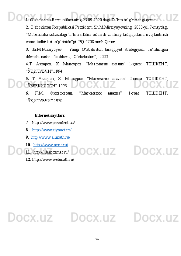 1.  O‘zbekiston Respublikasining 23.09.2020 dagi Ta’lim to‘g‘risidagi qonuni. 
2.  O‘zbekiston Respublikasi Prezidenti Sh.M.Mirziyoyevning  2020-yil 7-maydagi
“Matematika sohasidagi ta’lim sifatini oshirish va ilmiy-tadqiqotlarni rivojlantirish
chora-tadbirlari to‘g‘risida”gi  PQ-4708-sonli Qarori.   
3.   Sh.M.Mirziyoyev       Yangi   O‘zbekiston   taraqqiyot   strategiyasi.   To‘ldirilgan
ikkinchi nashr.- Toshkent, “O‘zbekiston”,  2022. 
4 .T.   Азларов ,   Х .   Мансуров .   “ Математик   анализ ”   1- қ исм .   ТОШКЕНТ,
“ЎҚИТУВЧИ”.1994.
5.   T.   Азларов ,   Х .   Мансуров .   “ Математик   анализ ”   2- қ исм .   ТОШКЕНТ,
“ЎЗБЕКИСТОН”.1995.  
6 .   Г . М .   Фихтенголц .   “ Математик   анализ ”   1- том .   ТОШКЕНТ ,
“ Ў Қ ИТУВЧИ ”.1970. 
Internet saytlari:
7.   http://www.prezident.uz/ 
8.     http://www.ziyonet.uz/  
9.    http://www.allmath.ru/  
10.    http://www.msse.ru/  
11.   http://lib.mexmat.ru/ 
12.  http://www.webmath.ru/ 
26 