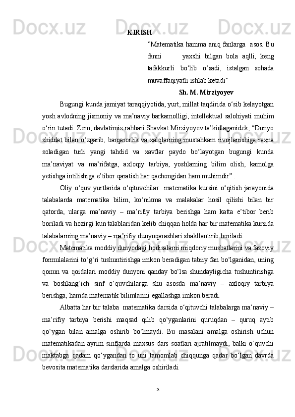                                                   KIRISH
” Matematika hamma aniq fanlarga     asos. Bu
fanni           yaxshi   bilgan   bola   aqlli,   keng
tafakkurli   bo‘lib   o‘sadi,   istalgan   sohada
muvaffaqiyatli  ishlab ketadi”      
                   Sh. M. Mirziyoyev    
Bugungi kunda jamiyat taraqqiyotida, yurt, millat taqdirida o‘sib kelayotgan
yosh avlodning jismoniy va ma’naviy barkamolligi, intellektual salohiyati  muhim
o‘rin tutadi. Zero, davlatimiz rahbari Shavkat Mirziyoyev ta’kidlaganidek, “Dunyo
shiddat bilan o‘zgarib, barqarorlik va xalqlarning mustahkam  rivojlanishiga raxna
soladigan   turli   yangi   tahdid   va   xavflar   paydo   bo‘layotgan   bugungi   kunda
ma’naviyat   va   ma’rifatga,   axloqiy   tarbiya,   yoshlarning   bilim   olish,   kamolga
yetishga intilishiga e’tibor qaratish har qachongidan ham muhimdir” . 
Oliy   o‘quv   yurtlarida   o‘qituvchilar     matematika   kursini   o‘qitish   jarayonida
talabalarda   matematika   bilim,   ko‘nikma   va   malakalar   hosil   qilishi   bilan   bir
qatorda,   ularga   ma’naviy   –   ma’rifiy   tarbiya   berishga   ham   katta   e’tibor   berib
boriladi va hozirgi kun talablaridan kelib chiqqan holda har bir matematika kursida
talabalarning ma’naviy – ma’rifiy dunyoqarashlari shakllantirib boriladi.
Matematika moddiy dunyodagi hodisalarni miqdoriy musbatlarini va fazoviy
formulalarini to‘g‘ri tushuntirishga imkon beradigan tabiiy fan bo‘lganidan, uning
qonun   va   qoidalari   moddiy   dunyoni   qanday   bo‘lsa   shundayligicha   tushuntirishga
va   boshlang‘ich   sinf   o‘quvchilarga   shu   asosda   ma’naviy   –   axloqiy   tarbiya
berishga, hamda matematik bilimlarini egallashga imkon beradi.
Albatta har bir talaba  matematika darsida o‘qituvchi talabalarga ma’naviy –
ma’rifiy   tarbiya   berishi   maqsad   qilib   qo‘yganlarini   quruqdan   –   quruq   aytib
qo‘ygan   bilan   amalga   oshirib   bo‘lmaydi.   Bu   masalani   amalga   oshirish   uchun
matematikadan   ayrim   sinflarda   maxsus   dars   soatlari   ajratilmaydi,   balki   o‘quvchi
maktabga   qadam   qo‘ygandan   to   uni   tamomlab   chiqqunga   qadar   bo‘lgan   davrda
bevosita matematika darslarida amalga oshiriladi.
3 
