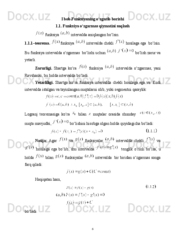 I bob.Funksiyaning o‘zgarib borishi
1.1. Funksiya o‘zgarmas qiymatini saqlash
 funksiya   intervalda aniqlangan bo‘lsin.   
1.1.1–teorema.  funksiya    intervalda chekli    hosilaga ega  bo‘lsin.
Bu funksiya intervalda o‘zgarmas  bo‘lishi uchun     bo‘lish zarur va
yetarli. 
Zarurligi.   Shartga   ko‘ra     funksiya     intervalda   o‘zgarmas,   yani
Ravshanki, bu holda intervalda bo‘ladi. 
Yetarliligi.   Shartga   ko‘ra   funksiya   intervalda   chekli   hosilaga   ega   va   .Endi
intervalda istalgan va tayinlangan nuqtalarni olib, yoki segmentni qaraylik:
       
Logranj   teoremasiga   ko‘ra     bilan     nuqtalar   orasida   shunday    
nuqta mavjudki,   bo‘lishini hisobga olgan holda quyidagicha bo‘ladi:
                                                 
Natija:   Agar     va     funksiyalar     intervalda   chekli     va
  hosilaga   ega   bo‘lib,   shu   intervalda       tenglik   o‘rinli   bo‘lsa,   u
holda     bilan     funksiyalar     intervalda   bir biridan o‘zgarmas songa
farq qiladi:
Haqiqatan ham, 
                                                   
bo‘ladi.
6 