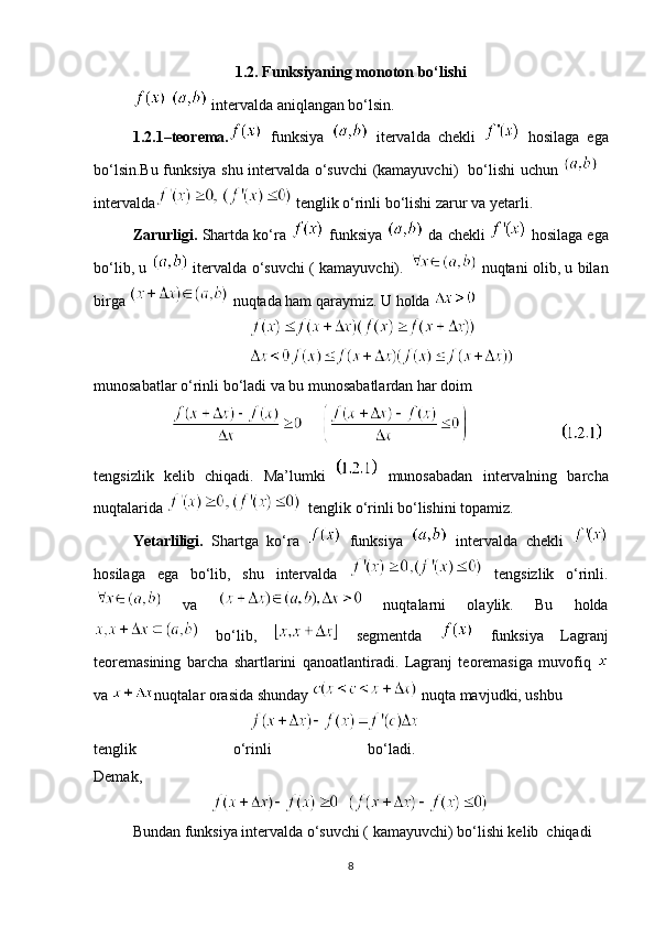 1.2. Funksiyaning monoton bo‘lishi
   intervalda aniqlangan bo‘lsin.
1.2.1–teorema.   funksiya     itervalda   chekli     hosilaga   ega
bo‘lsin.Bu funksiya shu intervalda o‘suvchi (kamayuvchi)   bo‘lishi uchun  
intervalda   tenglik o‘rinli bo‘lishi zarur va yetarli. 
Zarurligi.  Shartda ko‘ra   funksiya   da chekli    hosilaga ega
bo‘lib, u     itervalda o‘suvchi ( kamayuvchi).     nuqtani olib, u bilan
birga   nuqtada ham qaraymiz. U holda 
              
munosabatlar o‘rinli bo‘ladi va bu munosabatlardan har doim  
                        
tengsizlik   kelib   chiqadi.   Ma’lumki     munosabadan   intervalning   barcha
nuqtalarida    tenglik o‘rinli bo‘lishini topamiz.
Yetarliligi.   Shartga   ko‘ra     funksiya     intervalda   chekli  
hosilaga   ega   bo‘lib,   shu   intervalda     tengsizlik   o‘rinli.
  va     nuqtalarni   olaylik.   Bu   holda
  bo‘lib,     segmentda     funksiya   Lagranj
teoremasining   barcha   shartlarini   qanoatlantiradi.   Lagranj   teoremasiga   muvofiq  
va  nuqtalar orasida shunday   nuqta mavjudki, ushbu
tenglik   o‘rinli   bo‘ladi.    
Demak,
Bundan funksiya intervalda o‘suvchi ( kamayuvchi) bo‘lishi kelib  chiqadi
8 