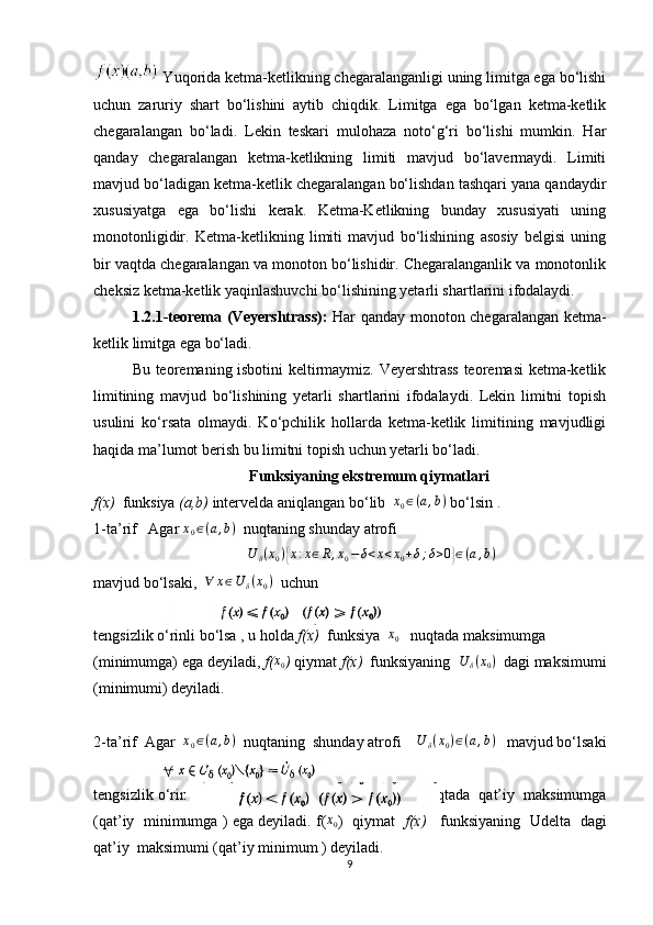  Yuqorida ketma-ketlikning chegaralanganligi uning limitga ega bo‘lishi
uchun   zaruriy   shart   bo‘lishini   aytib   chiqdik.   Limitga   ega   bo‘lgan   ketma-ketlik
chegaralangan   bo‘ladi.   Lekin   teskari   mulohaza   noto‘g‘ri   bo‘lishi   mumkin.   Har
qanday   chegaralangan   ketma-ketlikning   limiti   mavjud   bo‘lavermaydi.   Limiti
mavjud bo‘ladigan ketma-ketlik chegaralangan bo‘lishdan tashqari yana qandaydir
xususiyatga   ega   bo‘lishi   kerak.   Ketma-Ketlikning   bunday   xususiyati   uning
monotonligidir.   Ketma-ketlikning   limiti   mavjud   bo‘lishining   asosiy   belgisi   uning
bir vaqtda chegaralangan va monoton bo‘lishidir. Chegaralanganlik va monotonlik
cheksiz ketma-ketlik yaqinlashuvchi bo‘lishining yetarli shartlarini ifodalaydi.
1.2.1-teorema (Veyershtrass):   Har qanday monoton chegaralangan ketma-
ketlik limitga ega bo‘ladi.
Bu teoremaning isbotini keltirmaymiz. Veyershtrass teoremasi ketma-ketlik
limitining   mavjud   bo‘lishining   yetarli   shartlarini   ifodalaydi.   Lekin   limitni   topish
usulini   ko‘rsata   olmaydi.   Ko‘pchilik   hollarda   ketma-ketlik   limitining   mavjudligi
haqida ma’lumot berish bu limitni topish uchun yetarli bo‘ladi.
Funksiyaning ekstremum qiymatlari
f(x)   funksiya  (a,b)  intervelda aniqlangan bo‘lib  x0∈(a,b)  bo‘lsin .
1-ta’rif   Agar  x
0 ∈ ( a , b )
  nuqtaning shunday atrofi 
                                        	
U	δ(x0){x:x∈R,x0−δ<x<x0+δ;δ>0}∈(a,b)
mavjud bo‘lsaki,   ∀ x ∈ U
δ ( x
0 )
  uchun 
tengsizlik o‘rinli bo‘lsa , u holda  f(x)   funksiya   x
0    nuqtada maksimumga 
(minimumga) ega deyiladi,  f( x
0 )  qiymat  f(x)   funksiyaning   U
δ ( x
0 )
   dagi maksimumi
(minimumi) deyiladi.
2-ta’rif  Agar   x
0 ∈ ( a , b )
  nuqtaning  shunday atrofi     U
δ ( x
0 ) ∈ ( a , b )
   mavjud bo‘lsaki
tengsizlik o‘rinli bo‘lsa  u holda f(x)    funksiya    x
0    nuqtada  qat’iy  maksimumga
(qat’iy   minimumga ) ega deyiladi. f(	
x0 )  qiymat    f(x)     funksiyaning  Udelta   dagi
qat’iy  maksimumi (qat’iy minimum ) deyiladi.
9 