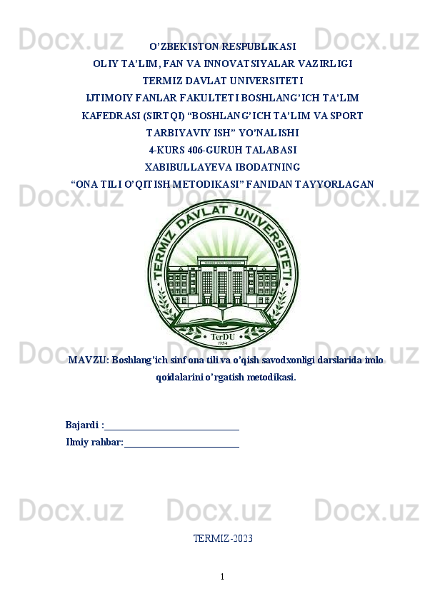 O’ZBEKISTON RESPUBLIKASI
OLIY TA’LIM ,  FAN VA INNOVATSIYALAR VAZIRLIGI
T ERMIZ DAVLAT UNIVERSITETI
IJTIMOIY FANLAR FAKULTETI BOSHLANG’ICH TA’LIM
KAFEDRASI (SIRTQI) “BOSHLANG’ICH TA’LIM VA SPORT
TARBIYAVIY ISH” YO’NALISHI
4-KUR S 406-GURUH TALABASI
XABIBULLAYEVA IBODATNING
“ONA TILI O’QITISH METODIKASI” FANIDAN TAYYORLAGAN
MAVZU :   Boshlang ’ ich   sinf   ona   tili   va   o ’ qish   savodxonligi   darslarida   imlo
qoidalarini   o ’ rgatish   metodikasi .
   Bajardi :___________________________
  Ilmiy rahbar:_______________________                                                       
TERMIZ-2023
1 