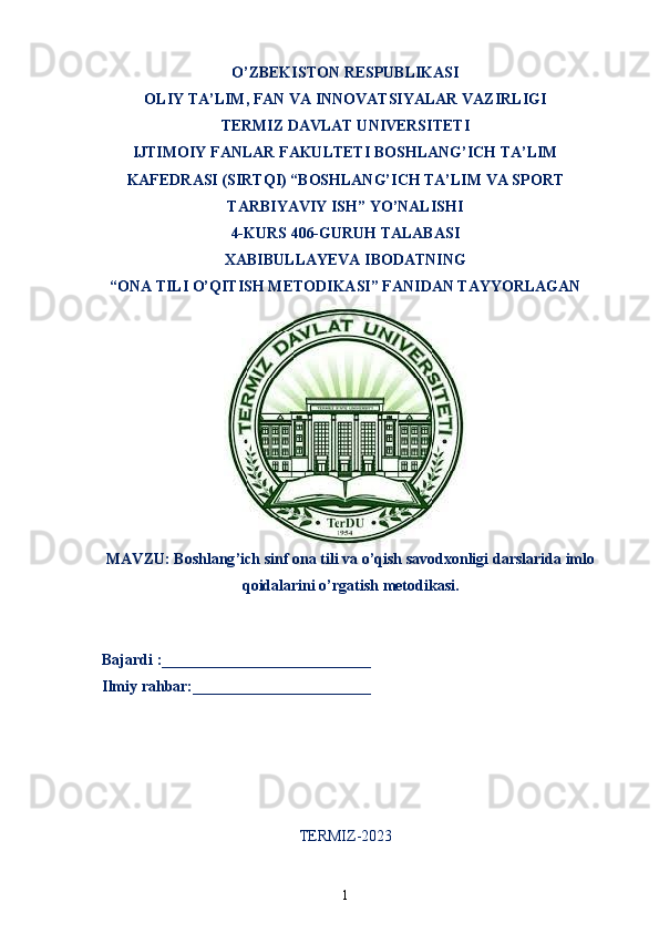 O’ZBEKISTON RESPUBLIKASI
OLIY TA’LIM ,  FAN VA INNOVATSIYALAR VAZIRLIGI
T ERMIZ DAVLAT UNIVERSITETI
IJTIMOIY FANLAR FAKULTETI BOSHLANG’ICH TA’LIM
KAFEDRASI (SIRTQI) “BOSHLANG’ICH TA’LIM VA SPORT
TARBIYAVIY ISH” YO’NALISHI
4-KUR S 406-GURUH TALABASI
XABIBULLAYEVA IBODATNING
“ONA TILI O’QITISH METODIKASI” FANIDAN TAYYORLAGAN
MAVZU :   Boshlang ’ ich   sinf   ona   tili   va   o ’ qish   savodxonligi   darslarida   imlo
qoidalarini   o ’ rgatish   metodikasi .
   Bajardi :___________________________
  Ilmiy rahbar:_______________________                                                       
TERMIZ-2023
1