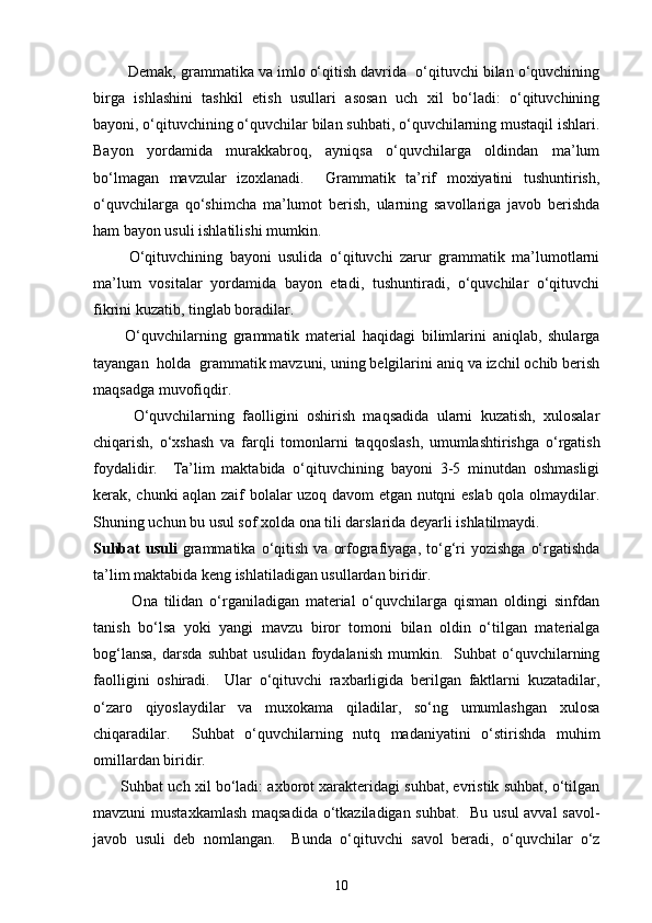 Demak, grammatika va imlo o‘qitish davrida  o‘qituvchi bilan o‘quvchining
birga   ishlashini   tashkil   etish   usullari   asosan   uch   xil   bo‘ladi:   o‘qituvchining
bayoni, o‘qituvchining o‘quvchilar bilan suhbati, o‘quvchilarning mustaqil ishlari.
Bayon   yordamida   murakkabroq,   ayniqsa   o‘quvchilarga   oldindan   ma’lum
bo‘lmagan   mavzular   izoxlanadi.     Grammatik   ta’rif   moxiyatini   tushuntirish,
o‘quvchilarga   qo‘shimcha   ma’lumot   berish,   ularning   savollariga   javob   berishda
ham bayon usuli ishlatilishi mumkin. 
          O‘qituvchining   bayoni   usulida   o‘qituvchi   zarur   grammatik   ma’lumotlarni
ma’lum   vositalar   yordamida   bayon   etadi,   tushuntiradi,   o‘quvchilar   o‘qituvchi
fikrini kuzatib, tinglab boradilar. 
          O‘quvchilarning   grammatik   material   haqidagi   bilimlarini   aniqlab,   shularga
tayangan  holda  grammatik mavzuni, uning belgilarini aniq va izchil ochib berish
maqsadga muvofiqdir. 
          O‘quvchilarning   faolligini   oshirish   maqsadida   ularni   kuzatish,   xulosalar
chiqarish,   o‘xshash   va   farqli   tomonlarni   taqqoslash,   umumlashtirishga   o‘rgatish
foydalidir.     Ta’lim   maktabida   o‘qituvchining   bayoni   3-5   minutdan   oshmasligi
kerak, chunki aqlan zaif bolalar uzoq davom etgan nutqni eslab qola olmaydilar.
Shuning uchun bu usul sof xolda ona tili darslarida deyarli ishlatilmaydi.  
Suhbat   usuli   grammatika   o‘qitish  va   orfografiyaga,  to‘g‘ri   yozishga   o‘rgatishda
ta’lim maktabida keng ishlatiladigan usullardan biridir.  
            Ona   tilidan   o‘rganiladigan   material   o‘quvchilarga   qisman   oldingi   sinfdan
tanish   bo‘lsa   yoki   yangi   mavzu   biror   tomoni   bilan   oldin   o‘tilgan   materialga
bog‘lansa,   darsda   suhbat   usulidan   foydalanish   mumkin.     Suhbat   o‘quvchilarning
faolligini   oshiradi.     Ular   o‘qituvchi   raxbarligida   berilgan   faktlarni   kuzatadilar,
o‘zaro   qiyoslaydilar   va   muxokama   qiladilar,   so‘ng   umumlashgan   xulosa
chiqaradilar.     Suhbat   o‘quvchilarning   nutq   madaniyatini   o‘stirishda   muhim
omillardan biridir.  
       Suhbat uch xil bo‘ladi: axborot xarakteridagi suhbat, evristik suhbat, o‘tilgan
mavzuni mustaxkamlash  maqsadida o‘tkaziladigan suhbat.   Bu usul  avval  savol-
javob   usuli   deb   nomlangan.     Bunda   o‘qituvchi   savol   beradi,   o‘quvchilar   o‘z
10