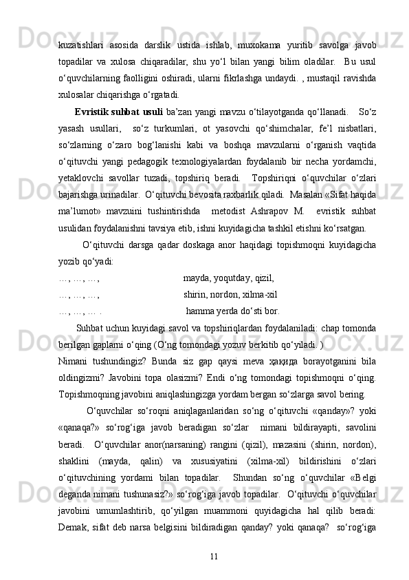 kuzatishlari   asosida   darslik   ustida   ishlab,   muxokama   yuritib   savolga   javob
topadilar   va   xulosa   chiqaradilar,   shu   yo‘l   bilan   yangi   bilim   oladilar.     Bu   usul
o‘quvchilarning faolligini oshiradi, ularni fikrlashga undaydi. , mustaqil ravishda
xulosalar chiqarishga o‘rgatadi. 
          Evristik suhbat  usuli   ba’zan yangi  mavzu o‘tilayotganda qo‘llanadi.     So‘z
yasash   usullari,     so‘z   turkumlari,   ot   yasovchi   qo‘shimchalar,   fe’l   nisbatlari,
so‘zlarning   o‘zaro   bog‘lanishi   kabi   va   boshqa   mavzularni   o‘rganish   vaqtida
o‘qituvchi   yangi   pedagogik   texnologiyalardan   foydalanib   bir   necha   yordamchi,
yetaklovchi   savollar   tuzadi,   topshiriq   beradi.     Topshiriqni   o‘quvchilar   o‘zlari
bajarishga urinadilar.  O‘qituvchi bevosita raxbarlik qiladi.  Masalan «Sifat haqida
ma’lumot»   mavzuini   tushintirishda     metodist   Ashrapov   M.     evristik   suhbat
usulidan foydalanishni tavsiya etib, ishni kuyidagicha tashkil etishni ko‘rsatgan. 
            O‘qituvchi   darsga   qadar   doskaga   anor   haqidagi   topishmoqni   kuyidagicha
yozib qo‘yadi:
…, …, …,                                   mayda, yoqutday, qizil,
…, …, …,                                   shirin, nordon, xilma-xil
…, …, … .                                   hamma yerda do‘sti bor. 
         Suhbat uchun kuyidagi savol va topshiriqlardan foydalaniladi: chap tomonda
berilgan gaplarni o‘qing (O‘ng tomondagi yozuv berkitib qo‘yiladi. )
Nimani   tushundingiz?   Bunda   siz   gap   qaysi   meva   ҳақида   borayotganini   bila
oldingizmi?   Javobini   topa   olasizmi?   Endi   o‘ng   tomondagi   topishmoqni   o‘qing.
Topishmoqning javobini aniqlashingizga yordam bergan so‘zlarga savol bering. 
            O‘quvchilar   so‘roqni   aniqlaganlaridan   so‘ng   o‘qituvchi   «qanday»?   yoki
«qanaqa?»   so‘rog‘iga   javob   beradigan   so‘zlar     nimani   bildirayapti,   savolini
beradi.     O‘quvchilar   anor(narsaning)   rangini   (qizil),   mazasini   (shirin,   nordon),
shaklini   (mayda,   qalin)   va   xususiyatini   (xilma-xil)   bildirishini   o‘zlari
o‘qituvchining   yordami   bilan   topadilar.     Shundan   so‘ng   o‘quvchilar   «Belgi
deganda nimani tushunasiz?»  so‘rog‘iga javob topadilar.   O‘qituvchi o‘quvchilar
javobini   umumlashtirib,   qo‘yilgan   muammoni   quyidagicha   hal   qilib   beradi:
Demak,   sifat   deb   narsa   belgisini   bildiradigan   qanday?   yoki   qanaqa?     so‘rog‘iga
11 