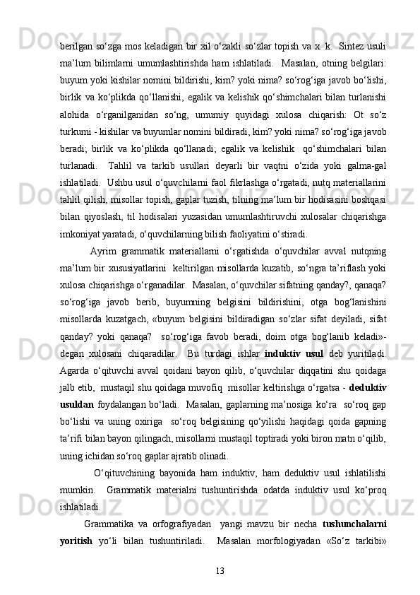 berilgan so‘zga mos keladigan bir xil o‘zakli so‘zlar topish va x. k.   Sintez usuli
ma’lum   bilimlarni   umumlashtirishda   ham   ishlatiladi.     Masalan,   otning   belgilari:
buyum yoki kishilar nomini bildirishi, kim? yoki nima? so‘rog‘iga javob bo‘lishi,
birlik   va  ko‘plikda  qo‘llanishi,   egalik  va   kelishik   qo‘shimchalari   bilan   turlanishi
alohida   o‘rganilganidan   so‘ng,   umumiy   quyidagi   xulosa   chiqarish:   Ot   so‘z
turkumi - kishilar va buyumlar nomini bildiradi, kim? yoki nima? so‘rog‘iga javob
beradi;   birlik   va   ko‘plikda   qo‘llanadi;   egalik   va   kelishik     qo‘shimchalari   bilan
turlanadi.     Tahlil   va   tarkib   usullari   deyarli   bir   vaqtni   o‘zida   yoki   galma-gal
ishlatiladi.  Ushbu usul o‘quvchilarni faol fikrlashga o‘rgatadi, nutq materiallarini
tahlil qilish, misollar topish, gaplar tuzish, tilning ma’lum bir hodisasini boshqasi
bilan   qiyoslash,   til   hodisalari   yuzasidan   umumlashtiruvchi   xulosalar   chiqarishga
imkoniyat yaratadi, o‘quvchilarning bilish faoliyatini o‘stiradi. 
            Ayrim   grammatik   materiallarni   o‘rgatishda   o‘quvchilar   avval   nutqning
ma’lum bir xususiyatlarini   keltirilgan misollarda kuzatib, so‘ngra ta’riflash yoki
xulosa chiqarishga o‘rganadilar.  Masalan, o‘quvchilar sifatning qanday?, qanaqa?
so‘rog‘iga   javob   berib,   buyumning   belgisini   bildirishini,   otga   bog‘lanishini
misollarda   kuzatgach,   «buyum   belgisini   bildiradigan   so‘zlar   sifat   deyiladi,   sifat
qanday?   yoki   qanaqa?     so‘rog‘iga   favob   beradi,   doim   otga   bog‘lanib   keladi»-
degan   xulosani   chiqaradilar.     Bu   turdagi   ishlar   induktiv   usul   deb   yuritiladi.
Agarda   o‘qituvchi   avval   qoidani   bayon   qilib,   o‘quvchilar   diqqatini   shu   qoidaga
jalb etib,  mustaqil shu qoidaga muvofiq  misollar keltirishga o‘rgatsa -  deduktiv
usuldan   foydalangan bo‘ladi.   Masalan,  gaplarning ma’nosiga ko‘ra   so‘roq gap
bo‘lishi   va   uning   oxiriga     so‘roq   belgisining   qo‘yilishi   haqidagi   qoida   gapning
ta’rifi bilan bayon qilingach, misollarni mustaqil toptiradi yoki biron matn o‘qilib,
uning ichidan so‘roq gaplar ajratib olinadi.  
              O‘qituvchining   bayonida   ham   induktiv,   ham   deduktiv   usul   ishlatilishi
mumkin.     Grammatik   materialni   tushuntirishda   odatda   induktiv   usul   ko‘proq
ishlatiladi. 
          Grammatika   va   orfografiyadan     yangi   mavzu   bir   necha   tushunchalarni
yoritish   yo‘li   bilan   tushuntiriladi.     Masalan   morfologiyadan   «So‘z   tarkibi»
13 