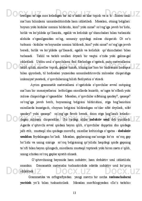 berilgan so‘zga mos keladigan bir xil o‘zakli so‘zlar topish va x. k.   Sintez usuli
ma’lum   bilimlarni   umumlashtirishda   ham   ishlatiladi.     Masalan,   otning   belgilari:
buyum yoki kishilar nomini bildirishi, kim? yoki nima? so‘rog‘iga javob bo‘lishi,
birlik   va  ko‘plikda  qo‘llanishi,   egalik  va   kelishik   qo‘shimchalari   bilan   turlanishi
alohida   o‘rganilganidan   so‘ng,   umumiy   quyidagi   xulosa   chiqarish:   Ot   so‘z
turkumi - kishilar va buyumlar nomini bildiradi, kim? yoki nima? so‘rog‘iga javob
beradi;   birlik   va   ko‘plikda   qo‘llanadi;   egalik   va   kelishik     qo‘shimchalari   bilan
turlanadi.     Tahlil   va   tarkib   usullari   deyarli   bir   vaqtni   o‘zida   yoki   galma-gal
ishlatiladi.  Ushbu usul o‘quvchilarni faol fikrlashga o‘rgatadi, nutq materiallarini
tahlil qilish, misollar topish, gaplar tuzish, tilning ma’lum bir hodisasini boshqasi
bilan   qiyoslash,   til   hodisalari   yuzasidan   umumlashtiruvchi   xulosalar   chiqarishga
imkoniyat yaratadi, o‘quvchilarning bilish faoliyatini o‘stiradi. 
            Ayrim   grammatik   materiallarni   o‘rgatishda   o‘quvchilar   avval   nutqning
ma’lum bir xususiyatlarini   keltirilgan misollarda kuzatib, so‘ngra ta’riflash yoki
xulosa chiqarishga o‘rganadilar.  Masalan, o‘quvchilar sifatning qanday?, qanaqa?
so‘rog‘iga   javob   berib,   buyumning   belgisini   bildirishini,   otga   bog‘lanishini
misollarda   kuzatgach,   «buyum   belgisini   bildiradigan   so‘zlar   sifat   deyiladi,   sifat
qanday?   yoki   qanaqa?     so‘rog‘iga   favob   beradi,   doim   otga   bog‘lanib   keladi»-
degan   xulosani   chiqaradilar.     Bu   turdagi   ishlar   induktiv   usul   deb   yuritiladi.
Agarda   o‘qituvchi   avval   qoidani   bayon   qilib,   o‘quvchilar   diqqatini   shu   qoidaga
jalb etib,  mustaqil shu qoidaga muvofiq  misollar keltirishga o‘rgatsa -  deduktiv
usuldan   foydalangan bo‘ladi.   Masalan,  gaplarning ma’nosiga ko‘ra   so‘roq gap
bo‘lishi   va   uning   oxiriga     so‘roq   belgisining   qo‘yilishi   haqidagi   qoida   gapning
ta’rifi bilan bayon qilingach, misollarni mustaqil toptiradi yoki biron matn o‘qilib,
uning ichidan so‘roq gaplar ajratib olinadi.  
              O‘qituvchining   bayonida   ham   induktiv,   ham   deduktiv   usul   ishlatilishi
mumkin.     Grammatik   materialni   tushuntirishda   odatda   induktiv   usul   ko‘proq
ishlatiladi. 
          Grammatika   va   orfografiyadan     yangi   mavzu   bir   necha   tushunchalarni
yoritish   yo‘li   bilan   tushuntiriladi.     Masalan   morfologiyadan   «So‘z   tarkibi»
13