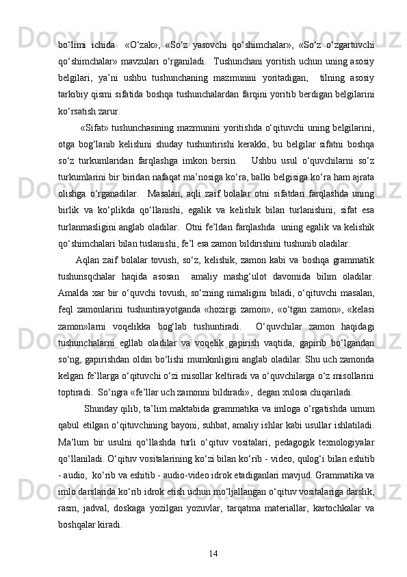 bo‘limi   ichida     «O‘zak»,   «So‘z   yasovchi   qo‘shimchalar»,   «So‘z   o‘zgartuvchi
qo‘shimchalar» mavzulari o‘rganiladi.   Tushunchani  yoritish uchun uning asosiy
belgilari,   ya’ni   ushbu   tushunchaning   mazmunini   yoritadigan,     tilning   asosiy
tarkibiy qismi sifatida boshqa tushunchalardan farqini yoritib berdigan belgilarini
ko‘rsatish zarur. 
             «Sifat» tushunchasining mazmunini yoritishda o‘qituvchi uning belgilarini,
otga   bog‘lanib   kelishini   shuday   tushuntirishi   kerakki,   bu   belgilar   sifatni   boshqa
so‘z   turkumlaridan   farqlashga   imkon   bersin.       Ushbu   usul   o‘quvchilarni   so‘z
turkumlarini bir biridan nafaqat ma’nosiga ko‘ra, balki belgisiga ko‘ra ham ajrata
olishga   o‘rganadilar.     Masalan,   aqli   zaif   bolalar   otni   sifatdan   farqlashda   uning
birlik   va   ko‘plikda   qo‘llanishi,   egalik   va   kelishik   bilan   turlanishini;   sifat   esa
turlanmasligini anglab oladilar.   Otni fe’ldan farqlashda   uning egalik va kelishik
qo‘shimchalari bilan tuslanishi, fe’l esa zamon bildirishini tushunib oladilar. 
          Aqlan   zaif   bolalar   tovush,   so‘z,   kelishik,   zamon   kabi   va   boshqa   grammatik
tushunsqchalar   haqida   asosan     amaliy   mashg‘ulot   davomida   bilim   oladilar.
Amalda   xar   bir   o‘quvchi   tovush,   so‘zning   nimaligini   biladi,   o‘qituvchi   masalan,
feql   zamonlarini   tushuntirayotganda   « hozirgi   zamon»,   «o‘tgan   zamon»,   «kelasi
zamon»larni   voqelikka   bog‘lab   tushuntiradi.     O‘quvchilar   zamon   haqidagi
tushunchalarni   egllab   oladilar   va   voqelik   gapirish   vaqtida,   gapirib   bo‘lgandan
so‘ng, gapirishdan oldin bo‘lishi mumkinligini anglab oladilar. Shu uch zamonda
kelgan fe’llarga o‘qituvchi o‘zi misollar keltiradi va o‘quvchilarga o‘z misollarini
toptiradi.  So‘ngra «fe’llar uch zamonni bildiradi» ,   degan xulosa chiqariladi. 
               Shunday qilib, ta’lim maktabida grammatika va imloga o‘rgatishda umum
qabul etilgan o‘qituvchining bayoni, suhbat, amaliy ishlar kabi usullar ishlatiladi.
Ma’lum   bir   usulni   qo‘llashda   turli   o‘qituv   vositalari,   pedagogik   texnologiyalar
qo‘llaniladi. O‘qituv vositalarining ko‘zi bilan ko‘rib -   video, qulog‘i bilan eshitib
-   audio,  ko‘rib va eshitib -   audio-video idrok etadiganlari mavjud. Grammatika va
imlo darslarida ko‘rib idrok etish uchun mo‘ljallangan o‘qituv vositalariga darslik,
rasm,   jadval,   doskaga   yozilgan   yozuvlar,   tarqatma   materiallar,   kartochkalar   va
boshqalar kiradi.  
14 