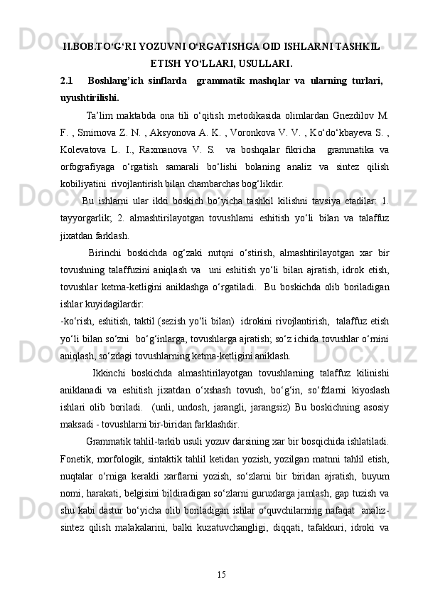 II.BOB.TO‘G‘RI YOZUVNI O‘RGATISHGA OID ISHLARNI TASHKIL
ETISH YO‘LLARI, USULLARI.
2.1       Boshlang’ich   sinflarda     grammatik   mashqlar   va   ularning   turlari,
uyushtirilishi.
Ta’lim   maktabda   ona   tili   o‘qitish   metodikasida   olimlardan   Gnezdilov   M.
F. , Smirnova Z. N. , Aksyonova A. K. , Voronkova V. V. , Ko‘do‘kbayeva S. ,
Kolevatova   L.   I.,   Raxmanova   V.   S.     va   boshqalar   fikricha     grammatika   va
orfografiyaga   o‘rgatish   samarali   bo‘lishi   bolaning   analiz   va   sintez   qilish
kobiliyatini  rivojlantirish bilan chambarchas bog‘likdir. 
          Bu   ishlarni   ular   ikki   boskich   bo‘yicha   tashkil   kilishni   tavsiya   etadilar:   1.
tayyorgarlik;   2.   almashtirilayotgan   tovushlarni   eshitish   yo‘li   bilan   va   talaffuz
jixatdan farklash. 
          Birinchi   boskichda   og‘zaki   nutqni   o‘stirish,   almashtirilayotgan   xar   bir
tovushning   talaffuzini   aniqlash   va     uni   eshitish   yo‘li   bilan   ajratish,   idrok   etish,
tovushlar   ketma-ketligini   aniklashga   o‘rgatiladi.     Bu   boskichda   olib   boriladigan
ishlar kuyidagilardir:
-ko‘rish, eshitish, taktil (sezish yo‘li bilan)   idrokini rivojlantirish,   talaffuz etish
yo‘li bilan so‘zni   bo‘g‘inlarga, tovushlarga ajratish; so‘z ichida tovushlar o‘rnini
aniqlash, so‘zdagi tovushlarning ketma-ketligini aniklash. 
          Ikkinchi   boskichda   almashtirilayotgan   tovushlarning   talaffuz   kilinishi
aniklanadi   va   eshitish   jixatdan   o‘xshash   tovush,   bo‘g‘in,   so‘fzlarni   kiyoslash
ishlari   olib   boriladi.     (unli,   undosh,   jarangli,   jarangsiz)   Bu   boskichning   asosiy
maksadi - tovushlarni bir-biridan farklashdir. 
  Grammatik tahlil-tarkib usuli yozuv darsining xar bir bosqichida ishlatiladi.
Fonetik,   morfologik,   sintaktik   tahlil   ketidan   yozish,   yozilgan   matnni   tahlil   etish,
nuqtalar   o‘rniga   kerakli   xarflarni   yozish,   so‘zlarni   bir   biridan   ajratish,   buyum
nomi, harakati, belgisini bildiradigan so‘zlarni guruxlarga jamlash, gap tuzish va
shu   kabi   dastur   bo‘yicha  olib   boriladigan   ishlar   o‘quvchilarning  nafaqat     analiz-
sintez   qilish   malakalarini,   balki   kuzatuvchangligi,   diqqati,   tafakkuri,   idroki   va
15 