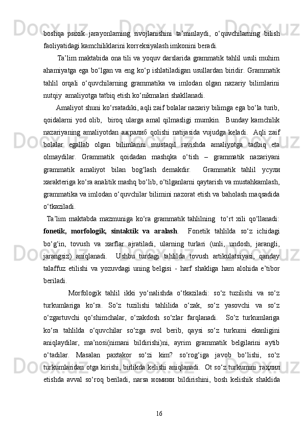 boshqa   psixik   jarayonlarning   rivojlanishini   ta’minlaydi,   o‘quvchilarning   bilish
faoliyatidagi kamchiliklarini korreksiyalash imkonini beradi. 
           Ta’lim maktabida ona tili va yoquv darslarida grammatik tahlil usuli muhim
ahamiyatga ega bo‘lgan va eng ko‘p ishlatiladigan usullardan biridir. Grammatik
tahlil   orqali   o‘quvchilarning   grammatika   va   imlodan   olgan   nazariy   bilimlarini
nutqiy  amaliyotga tatbiq etish ko‘nikmalari shakllanadi. 
       Amaliyot shuni ko‘rsatadiki, aqli zaif bolalar nazariy bilimga ega bo‘la turib,
qoidalarni   yod   olib,     biroq   ularga   amal   qilmasligi   mumkin.     Bunday   kamchilik
nazariyaning   amaliyotdan   ажралиб   qolishi   natijasida   vujudga   keladi.     Aqli   zaif
bolalar   egallab   olgan   bilimlarini   mustaqil   ravishda   amaliyotga   tadbiq   eta
olmaydilar.   Grammatik   qoidadan   mashqka   o‘tish   –   grammatik   nazariyani
grammatik   amaliyot   bilan   bog‘lash   demakdir.     Grammatik   tahlil   усули
xarakteriga ko‘ra analitik mashq bo‘lib, o‘tilganlarni qaytarish va mustahkamlash,
grammatika va imlodan o‘quvchilar bilimini nazorat etish va baholash maqsadida
o‘tkaziladi. 
  Ta’lim   maktabda   mazmuniga   ko‘ra   grammatik   tahlilning     to‘rt   xili   qo‘llanadi:
fonetik,   morfologik,   sintaktik   va   aralash .     Fonetik   tahlilda   so‘z   ichidagi
bo‘g‘in,   tovush   va   xarflar   ajratiladi,   ularning   turlari   (unli,   undosh,   jarangli,
jarangsiz)   aniqlanadi.     Ushbu   turdagi   tahlilda   tovush   artikulatsiyasi,   qanday
talaffuz   etilishi   va   yozuvdagi   uning   belgisi   -   harf   shakliga   ham   alohida   e’tibor
beriladi. 
            Morfologik   tahlil   ikki   yo‘nalishda   o‘tkaziladi:   so‘z   tuzilishi   va   so‘z
turkumlariga   ko‘ra.   So‘z   tuzilishi   tahlilida   o‘zak,   so‘z   yasovchi   va   so‘z
o‘zgartuvchi   qo‘shimchalar,   o‘zakdosh   so‘zlar   farqlanadi.     So‘z   turkumlariga
ko‘ra   tahlilda   o‘quvchilar   so‘zga   svol   berib,   qaysi   so‘z   turkumi   ekanligini
aniqlaydilar,   ma’nosi(nimani   bildirishi)ni,   ayrim   grammatik   belgilarini   aytib
o‘tadilar.   Masalan   paxtakor   so‘zi   kim?   so‘rog‘iga   javob   bo‘lishi,   so‘z
turkumlaridan otga kirishi, birlikda kelishi aniqlanadi.   Ot so‘z turkumini   таҳлил
etishda   avval   so‘roq   beriladi,   narsa   номини   bildirishini,   bosh   kelishik   shaklida
16 