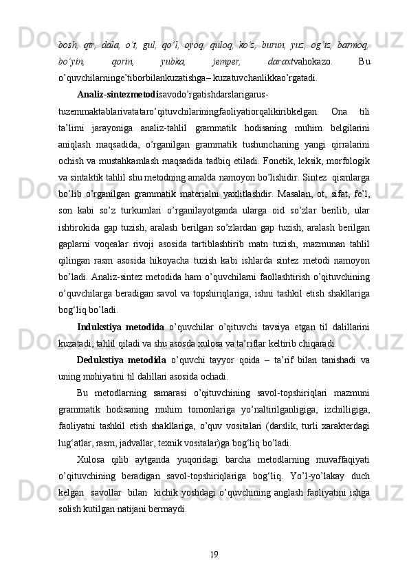 bosh,   qir,   dala,   o’t,   gul,   qo’l,   oyoq,   quloq,   ko’z,   burun,   yuz,   og‘iz,   barmoq,
bo’yin,   qorin,   yubka,   jemper,   daraxt vahokazo.   Bu
o’quvchilarninge’tiborbilankuzatishga– kuzatuvchanlikkao’rgatadi.
Analiz-sintezmetodi savodo’rgatishdarslarigarus-
tuzemmaktablarivatataro’qituvchilariningfaoliyatiorqalikiribkelgan.   Ona   tili
ta’limi   jarayoniga   analiz-tahlil   grammatik   hodisaning   muhim   belgilarini
aniqlash   maqsadida,   o’rganilgan   grammatik   tushunchaning   yangi   qirralarini
ochish va mustahkamlash maqsadida tadbiq etiladi. Fonetik, leksik, morfologik
va sintaktik tahlil shu metodning amalda namoyon bo’lishidir. Sintez  qismlarga
bo’lib   o’rganilgan   grammatik   materialni   yaxlitlashdir.   Masalan,   ot,   sifat,   fe’l,
son   kabi   so’z   turkumlari   o’rganilayotganda   ularga   oid   so’zlar   berilib,   ular
ishtirokida   gap   tuzish,   aralash   berilgan   so’zlardan   gap   tuzish,   aralash   berilgan
gaplarni   voqealar   rivoji   asosida   tartiblashtirib   matn   tuzish,   mazmunan   tahlil
qilingan   rasm   asosida   hikoyacha   tuzish   kabi   ishlarda   sintez   metodi   namoyon
bo’ladi. Analiz-sintez metodida ham  o’quvchilarni faollashtirish o’qituvchining
o’quvchilarga  beradigan  savol   va  topshiriqlariga,   ishni   tashkil  etish   shakllariga
bog‘liq bo’ladi.
Indukstiya   metodida   o’quvchilar   o’qituvchi   tavsiya   etgan   til   dalillarini
kuzatadi, tahlil qiladi va shu asosda xulosa va ta’riflar keltirib chiqaradi.
Dedukstiya   metodida   o’quvchi   tayyor   qoida   –   ta’rif   bilan   tanishadi   va
uning mohiyatini til dalillari asosida ochadi. 
Bu   metodlarning   samarasi   o’qituvchining   savol-topshiriqlari   mazmuni
grammatik   hodisaning   muhim   tomonlariga   yo’naltirilganligiga,   izchilligiga,
faoliyatni   tashkil   etish   shakllariga,   o’quv   vositalari   (darslik,   turli   xarakterdagi
lug‘atlar, rasm, jadvallar, texnik vositalar)ga bog‘liq bo’ladi.
Xulosa   qilib   aytganda   yuqoridagi   barcha   metodlarning   muvaffaqiyati
o’qituvchining   beradigan   savol-topshiriqlariga   bog‘liq.   Yo’l-yo’lakay   duch
kelgan   savollar    bilan   kichik yoshdagi  o’quvchining anglash  faoliyatini  ishga
solish kutilgan natijani bermaydi.
19 