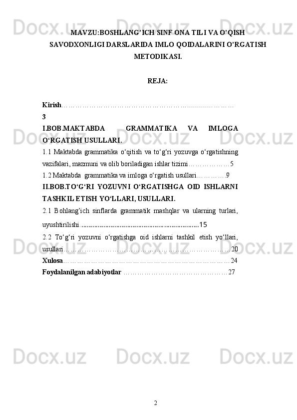 MAVZU: BOSHLANG’ICH  SINF  ONA TILI VA O’QISH
SAVODXONLIGI DARSLARIDA  IMLO QOIDALARINI O’RGATI SH
METODIKASI.
REJA:
Kirish ……………………………………………… ………. …………
3
I.BOB.MAKTABDA     GRAMMATIKA   VA   IMLOGA
O‘RGATISH USULLARI.
1.1   Maktabda   grammatika   o‘qitish   va   to‘g‘ri   yozuvga   o‘rgatishning
vazifalari, mazmuni va olib boriladigan ishlar tizimi………………5
1.2 Maktabda  grammatika va imloga o‘rgatish usullari………….9
II.BOB.TO‘G‘RI   YOZUVNI   O‘RGATISHGA   OID   ISHLARNI
TASHKIL ETISH YO‘LLARI, USULLARI.
2.1   Bohlang’ich   sinflarda   grammatik   mashqlar   va   ularning   turlari,
uyushtirilishi. ……………………………………………………….15
2.2   To‘g‘ri   yozuvni   o‘rgatishga   oid   ishlarni   tashkil   etish   yo‘llari,
usullari………………………………………………………………20
Xulosa ………………………………………………………………24
Foydalanilgan adabiyotlar  ………………………………………27
2 