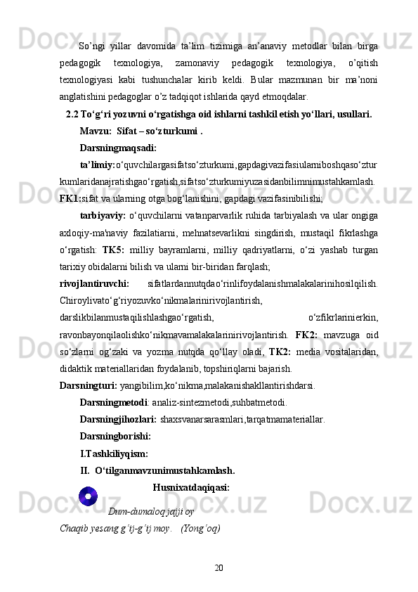 So’ngi   yillar   davomida   ta’lim   tizimiga   an’anaviy   metodlar   bilan   birga
pedagogik   texnologiya,   zamonaviy   pedagogik   texnologiya,   o’qitish
texnologiyasi   kabi   tushunchalar   kirib   keldi.   Bular   mazmunan   bir   ma’noni
anglatishini pedagoglar o’z tadqiqot ishlarida qayd etmoqdalar.
2.2 To‘g‘ri yozuvni o‘rgatishga oid ishlarni tashkil etish yo‘llari, usullari.
Mavzu:  Sifat – so‘zturkumi .
Darsningmaqsadi: 
ta’limiy: o‘quvchilargasifatso‘zturkumi, gapdagivazifasi ularniboshqaso‘ztur
kumlaridanajratishgao‘rgatish,sifatso‘zturkumiyuzasidanbilimnimustahkamlash.
FK1: sifat va ularning otga bog‘lanishini ,  gapdagi vazifasinibilishi;
tarbiyaviy:   o‘quvchilarni vatanparvarlik ruhida tarbiyalash va ular ongiga
axloqiy-ma'naviy   fazilatiarni,   mehnatsevarlikni   singdirish,   mustaqil   fikrlashga
o‘rgatish:   TK5:   milliy   bayramlarni,   milliy   qadriyatlarni,   o‘zi   yashab   turgan
tarixiy obidalarni bilish va ularni bir-biridan farqlash;
rivojlantiruvchi:   sifatlardannutqdao‘rinlifoydalanishmalakalarinihosilqilish.
Chiroylivato‘g‘riyozuvko‘nikmalarinirivojlantirish,
darslikbilanmustaqilishlashgao‘rgatish,   o‘zfikrlarinierkin,
ravonbayonqilaolishko‘nikmavamalakalarinirivojlantirish.   FK2:   mavzuga   oid
so‘zlarni   og‘zaki   va   yozma   nutqda   qo‘llay   oladi,   TK2:   media   vositalaridan,
didaktik materiallaridan foydalanib, topshiriqlarni bajarish.
Darsningturi:  yangibilim,ko‘nikma,malakanishakllantirishdarsi.
Darsningmetodi : analiz-sintezmetodi,suhbatmetodi.
Darsningjihozlari:  shaxsvanarsarasmlari,tarqatmamateriallar.
Darsningborishi:
I.Tashkiliyqism:
II.  O‘tilganmavzunimustahkamlash.
Husnixatdaqiqasi:
Dum-dumaloq jajji oy
Chaqib yesang g‘ij-g‘ij moy.   (Yong‘oq)
20 