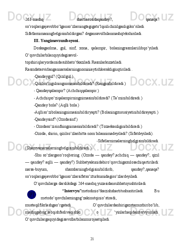 263- mashq   shartiasosidaqanday ?,   qanaqa ?
so ‘ roqlarigajavobbo ‘ lganso ‘ zlarningtagigato ‘ lqinlichizilganligiko ‘ riladi .
Sifatlarnimaningbelgisinibildirgan ?  degansavolbilanmashqtekshiriladi .
III .  Yangimavzunibayoni .
Doskagaolma ,   gul ,   sinf ,   xona ,   qalampir ,   bolaningrasmlariilibqo ‘ yiladi .
O ‘ quvchilarbilanquyidagisavol -
topshiriqlaryordamidasuhbato ‘ tkaziladi . Rasmlarkuzatiladi .
Rasmdatasvirlangannarsalarningnominiaytishkerakligiuqtiriladi ..
- Qandaygul ? ( Qizilgul .) 
- Qizilso ‘ zigulningnimasinibildiradi ?  (Ranginibildiradi.)
- Qandayqalampir? (Achchiqqalampir.)
- Achchiqso‘ziqalampirningnimasinibildiradi? (Ta’minibildiradi.) 
-Qanday bola? (Aqlli bola.) 
-Aqlliso‘zibolaningnimasinibildiryapti? (Bolaningxususiyatinibildirayapti.)
-Qandaysinf? (Ozodasinf.)
- Ozodaso‘zisinfningnimasinibildiradi? (Tozaekanliginibildiradi.) 
-Ozoda, shirin, qizilso‘zlaribitta nom bilannimadeyiladi? (Sifatdeyiladi).
  -Sifatlarnimalarningbelgisinibildiradi.
(Shaxsvanarsalarningbelgisinibildiradi.) 
-Shu  so‘zlargaso‘roqbering.  (Ozoda  —  qanday?,achchiq  —  qanday?,  qizil
— qanday? aqlli — qanday?) Suhbatyakunidabiro‘quvchigaxulosachiqartiriladi:
narsa-buyum,   shaxslarningbelgisinibildirib,   qanday?,qanaqa?
so‘roqlarigajavobbo‘lganso‘zlarsifatso‘zturkumidagiso‘zlardeyiladi.
O‘quvchilarga d arslikdagi 264-mashq yuzasidansuhbatuyushtiriladi.
    “Intervyu” metodinio‘tkazishshartitushuntiriladi.   Bu
metodo‘quvchilarningog‘zakinutqinio‘stiradi,
mustaqilfikrlashgao‘rgatadi   .O‘quvchilardanbirigazetamuxbiribo‘lib,
mashqgabog‘labqishfaslivaqishki   o   ‘yinlarhaqidaintervyuoladi.
O‘quvchilargaquyidagisavollarbilanmurojaatqiladi.
21 